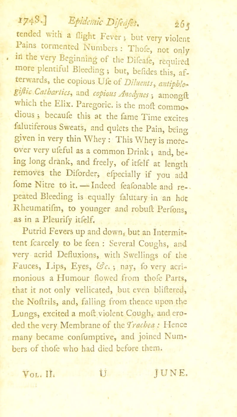 tended with a flight Fever j but very violent Pains tormented Numbers: Thofe, not only in the very Beginning of the Difeafe, required more plentiful Bleeding ; but, befidcs thfs, af- terwards, the copious Ui'toi Diluents, antiphh-^ ^ijiic Cathartics, and copious Anodynes ; amongft which the Elix. Paregoric, is the moft commo- dious ; becaufe this at the fame Time excites falutiferous Sweats, and quiets the Pain, beino- given in very thin Whey : This Whey is mofeO over very ufeful as a common Drink •, and, be- ing long drank, and freely, of itfelf at length removes the Diforder, efpecially if you add fomc Nitre toit. —Indeed feafonable and re-« peated Bleeding is equally falutary in an hot Rheumatifm, to younger and robuft Perfons, as in a Pleurify itfelf. Putrid Fevers up and down,- but an Intermit- tent fcarcely to be feen : Several Coughs, and very acrid Defluxions, with Swellings of the Fauces, Idps, Eyes, (dc. nay, fo very acri- monious a Humour flowed from thofe Parts, that it not only vellicated, but even bliflered, the Noftrils, and, falling from thence upon the Lungs, excited a mofl; violent Cough, and ero- ded the very Membrane of the Drachea : Hence many became confumptive, and joined Num- bers of thofe who had died before them. JUNE, VoL. IL U