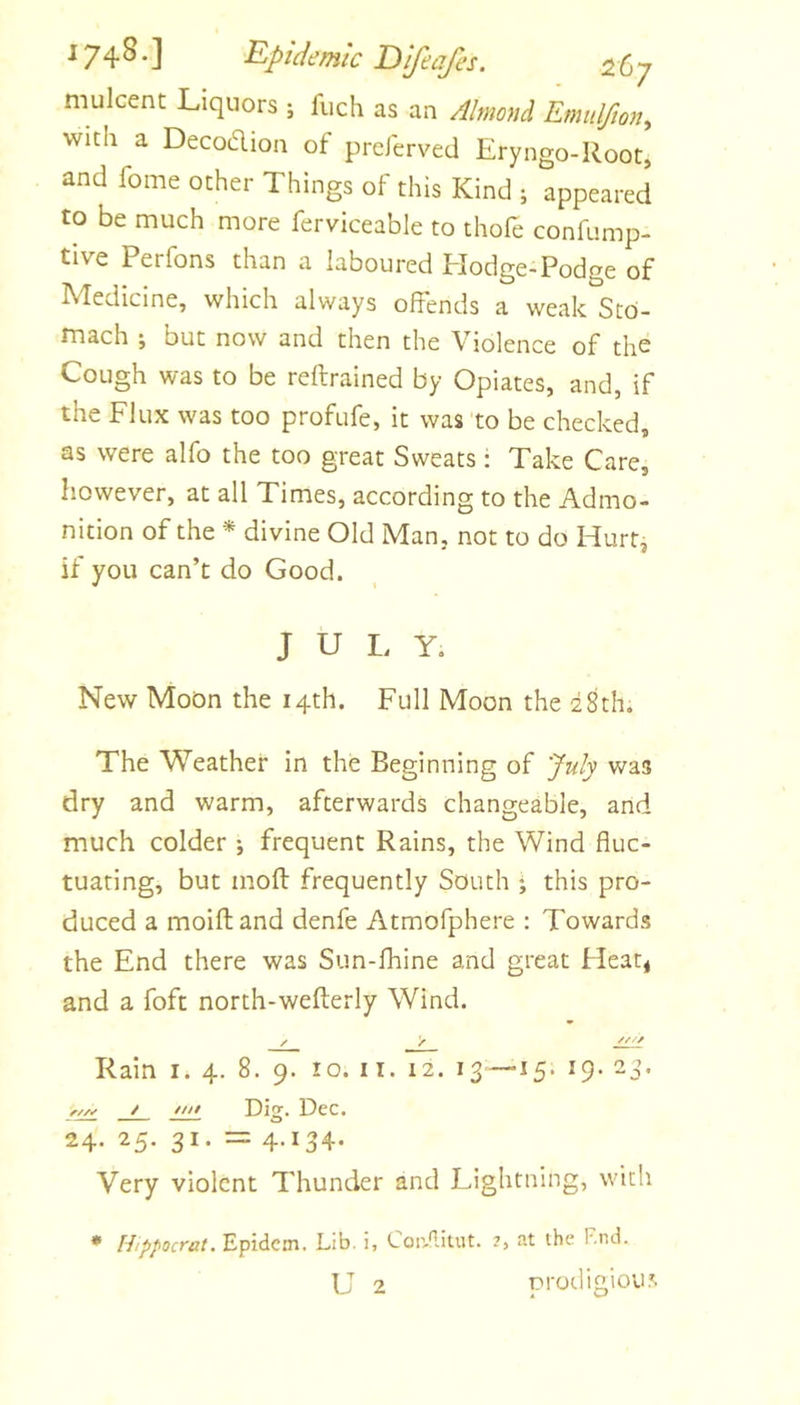 mulcent Liquors j fuch as an Almond Emidfion^ with a Decodion of preJerved Eryngo-Root, and fome ocher Things of this Kind ; appeared to be much more ferviceable to thofe confump- tive Perfons than a laboured Elodge-Podge of Medicine, which always offends a weak Sto- mach ; but now and then the Violence of the Cough was to be reftrained by Opiates, and, if the Flux was too profufe, it was 'to be checked, as were alfo the too great Sweats; Take Care, however, at all Times, according to the Admo- nition of the * divine Old Man, not to do Hurt, if you can’t do Good. J U I. Y. New Moon the 14th. Full Moon the 28th, The Weather in the Beginning of July was dry and warm, afterwards changeable, and much colder •, frequent Rains, the Wind fluc- tuating, but mofl: frequently South ♦ this pro- duced a moiftand denfe Atmofphere : Towards the End there was Sun-fhine and great Heat< and a foft north-wefterly Wind. Rain i* 4. 8. 9. 10. ii. 12. 13=—15. 19. 23. w Dig. Dec. 24. 25. 31. = 4.134* Very violent Thunder and Lightning, with • Htppocrat. Epidem. Lib. i, Con-fUtut. 2, at the F.nd. L 2 prodigiou.'t