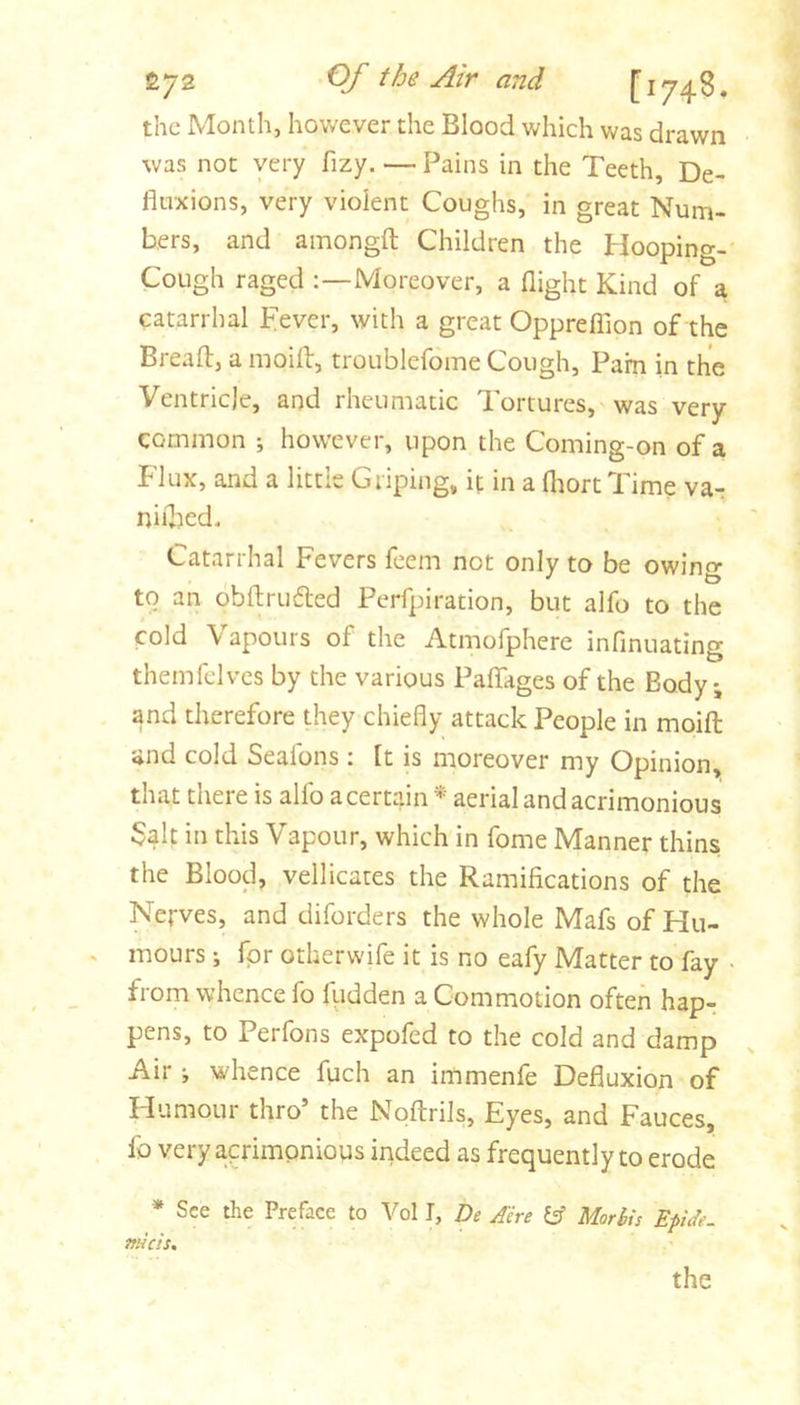OJ' the yhr and the Month, hov/ever the Blood which was drawn was not very fizy. — Pains in the Teeth, De- fluxions, very violent Coughs, in great Num- bers, and amongfl; Children the Hooping-* Cough raged Moreover, a flight Kind of a catarrhal pever, with a great Oppreflion of the Breafl:, a moifl:, troublefome Cough, Pam in the Ventricle, and rheumatic Tortures, was very- common ; however, upon the Coming-on of a Flux, and a little Griping, if in a fliortTime va-; niilied. Catarrhal Fevers feem not only to be owing to an obftruded Perfpiration, but alfo to the cold Vapours of the Atmofphere infmuating themlclvcs by the various PaflTages of the Body, and therefore they chiefly attack People in moifl and cold Seafons : ft is moreover my Opinion, that there is alfo a certain aerial and acrimonious $alt in this Vapour, which in fome Manner thins the Blood, vellicates the Ramifications of the Nerves, and diforders the whole Mafs of Hu- mours i fpr otherwife it is no eafy Matter to fay • from whence fo fudden a Commotion often hap- pens, to Perfons expofed to the cold and damp Air •, whence fuch an immenfe Defluxion of Humour thro’ the Noflrils, Eyes, and Fauces, fo very acrimonious indeed as frequently to erode * See the Preface to Vol I, De Aire Morbis Epide. itHcis. the