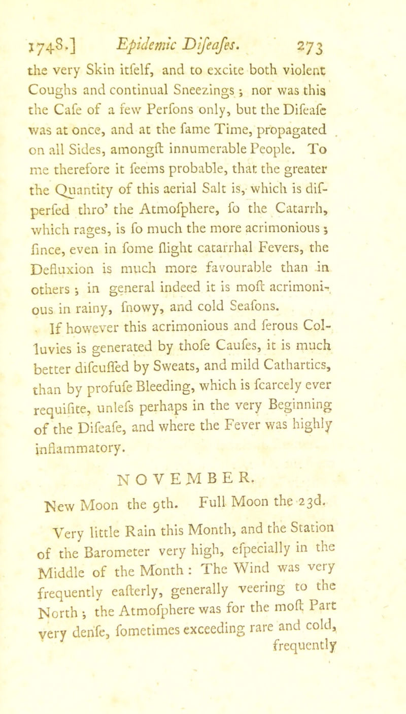 the very Skin itlelf, and to excite both violent Coughs and continual Sneezings •, nor was this the Cafe of a few Perfons only, but the Difeafc was at once, and at the fame Time, propagated on all Sides, amongft innumerable People. To me therefore it feems probable, that the greater the Quantity of this aerial Salt is, which is dif- perfed thro’ the Atmofphere, fo the Catarrh, which rasies, is fo much the more acrimonious; fince, even in fome flight catarrhal Fevers, the Defluxion is much more favourable than in others j in general indeed it is mofl: acrimoni-r ous in rainy, fnowy, and cold Seafons. If however this acrimonious and ferous Col- luvies is generated by thofe Caufes, it is much better difcufled by Sweats, and mild Cathartics, than by profufe Bleeding, which is fcarcely ever requiflte, unlefs perhaps in the very Beginning of the Difeafe, and where the Fever was highly inflammatory. NOVEMBER. New Moon the 9th. Full Moon the 23d. Very little Rain this Month, and the Station of the Barometer very high, efpecially in the Middle of the Month : The Wind was very frequently eafterly, generally veering to the North •, the Atmofphere was for the mofl; Part very denfe, fometimes exceeding rare and cold, frequently