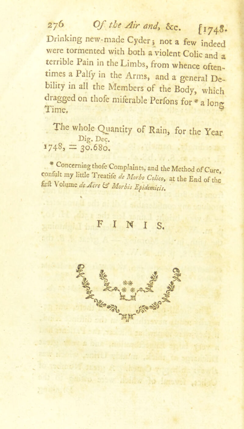 Of the Air andy &c. fi74§. Drinking new-made Cyder 5^ not a few indeed were tormented with both a violent Colic and a terrible Pain in the Limbs, from whence often- times a Palfy in the Arms, and a general De- bility in all the Members of the Body, which dragged on thofe miferable Perfons for * a long ,Timc. - The whole Qiiantity of Rain, for the Year Dig. Dec. 1748, 30.680. finis.