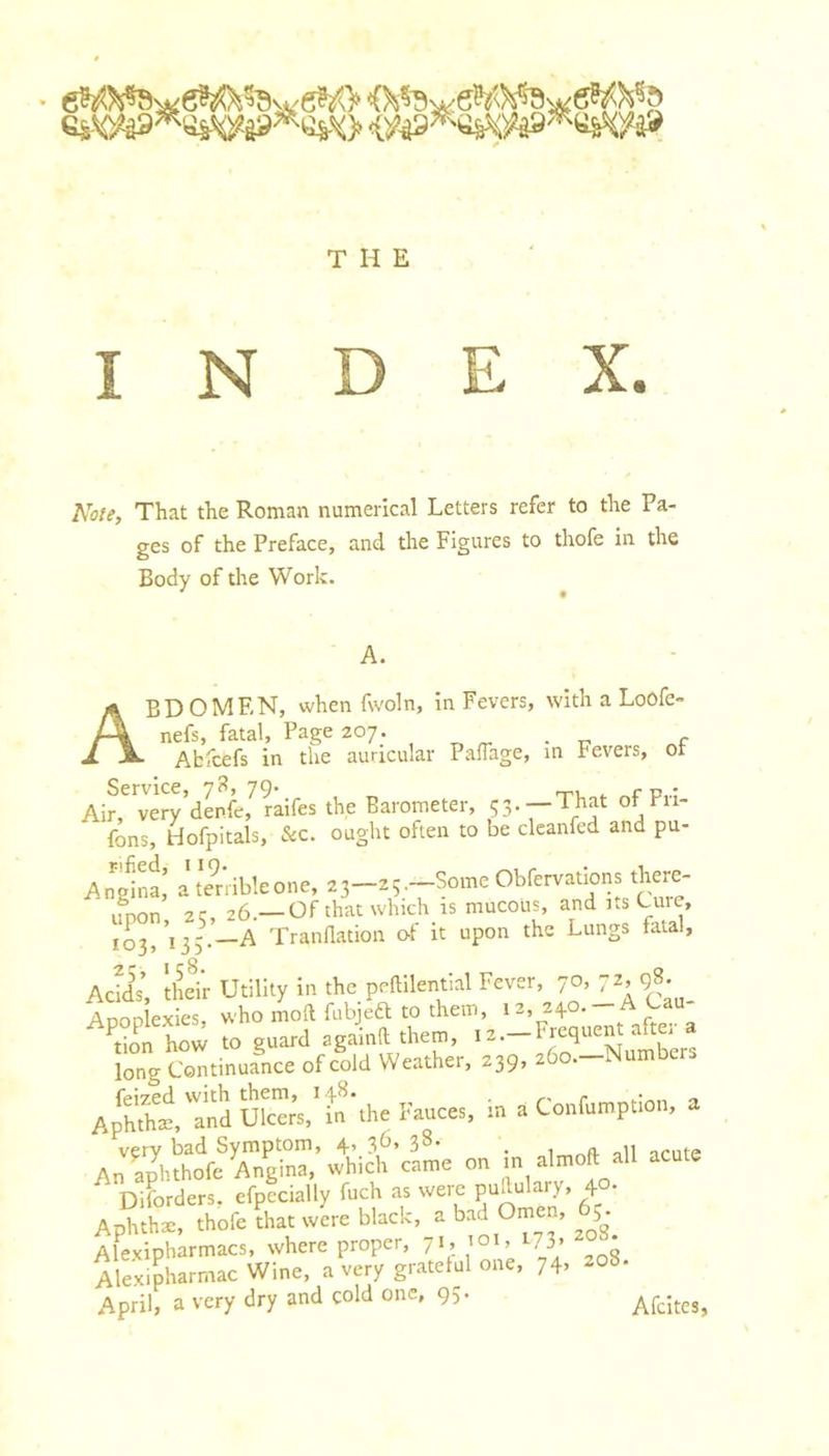 INDEX. Note, That the Roman numerical Letters refer to the Pa- ges of the Preface, and the Figures to thofe in the Body of the Work. A. Abdomen, whenfwoln, in Fevers, with a Loofe- nefs, fatal. Page 207. _ Abfcefs in the auricular Paffage, m Fevers, ot Service, 79* ^ u,.: Air, very denfe, raifes the Barometer, 53.—That ot Fii- fons, riofpitals, &amp;c. ought often to be clcanfed and pu- Angina,’ a te^rribleone, 23—25.—Some Obfervations there- iiDon 2C, 26.—Of that which is mucous, and us Cuic, 103,'135^-—A Tranflation o-f it upon the Lungs fatal, Acids, their Utility in the peftilential Fever, 9^ Anonlexies, who moft fubjeft to them, 12,240. don how to guard againft them, 12.-Frequent after a long Continuance of cold Weather, 239, 260.—Numbers AphfeTnduSs, in the Fauces, in a Confumption, a on In al.oft aU acu.c Diforders, efpecially fuch as were puduW, 40- Aphthae, thofe that were black, a Ome , 65^.^ Alexipharmacs, where proper, 71, loi, I73&gt; Alexipharmac Wine, a very grateful one, 74. April, a very dry and cold one, 95. AfcitCJ,