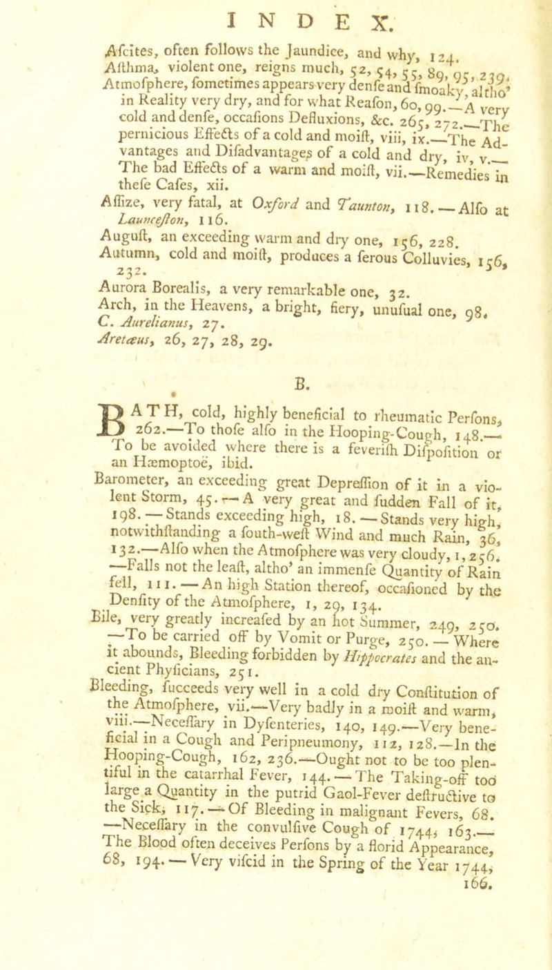 Afcites, often follows the Jaundice, and why i -&gt;4, Ahhnia, violent one, reigns much, 52, 54, 5/, Atmofphere, fometimes appears very denfe and fmoakv al &amp; in Reality very dry, and for what Reafon, 60, gg.-_A verv cold and denfe, occafions Defluxions, &amp;c. 26cr272 —Th^ pernicious Efteas of a cold and moift, viii, ix!—-The Ad^ vantages and Difadvantage^ of a cold and dry, iv, v.~l The bad Efiefts of a warm and moift, vii. Remedies in thefe Cafes, xii.  Aflize, very fatal, at Oxford and Tauiiton, 118.—Alfo at Launcejlott, 116. Auguft, an exceeding warm and dry one, 156, 228. Autumn, cold and moift, produces a ferous Colluvies i c6 232. ^ i » Aurora Borealis, a very remarkable one, 32. Arch, in the Heavens, a bright, fiery, unufual one, g8. C. Aurelianus, 27. ^ Aretausy 26, 27, 28, 29. B. beneficial to rheumatic Perfons, 262.—To thofe alfo in the Hooping-Cough, 148 — To be avoided where there is a feverilh Dilpofition’or an Hasmoptoe, ibid. Barometer, an exceeding great Depreflion of it in a vio- lent Storm, 45. r—A very great and fudden Fall of it, *9^' exceeding high, i8. -—Stands very high, notwithftanding a fouth-vveft Wind and much Rain, 36, 132.—Alfo when the Atmofphere was very cloudy, i,*2cb! —Falls not the lead, altho’ an immenfe Quantity of Rain ^11, III. An high Station thereof, occafioned by the Denfity of the A tmofphere, i, 29, 134. Bile, very greatly increafed by an not Summer, 240, 230. —To be carried off by Vomit or Purge, 250. Where it abounds. Bleeding forbidden by Hippocrates and the an- cient Phyficians, 251. Bleeding, fucceeds very well in a cold dry Conftitution of the Atmofphere, vii.—Very badly in a moift and warm, viii.—Neceflkry in Dyfenteries, 140, 149.—Very bene- ficial in a Cough and Peripneumony, 112, 128.—In the Hooping-Cough, 162, 236.—Ought not to be too plen- tiful in the catarrhal Fever, 144. —The Taking-off tod large a Quantity in the putrid Gaol-Fever deftruiftive to the Sick, 117. —Of Bleeding in malignant Fevers, 68. —Neceffary in the convulfive Cough of 1744, 163 The Blood often deceives Perfons by a florid Appearance, 68, 194. — Very vifcid in the Spring of the Year 1744, 166.