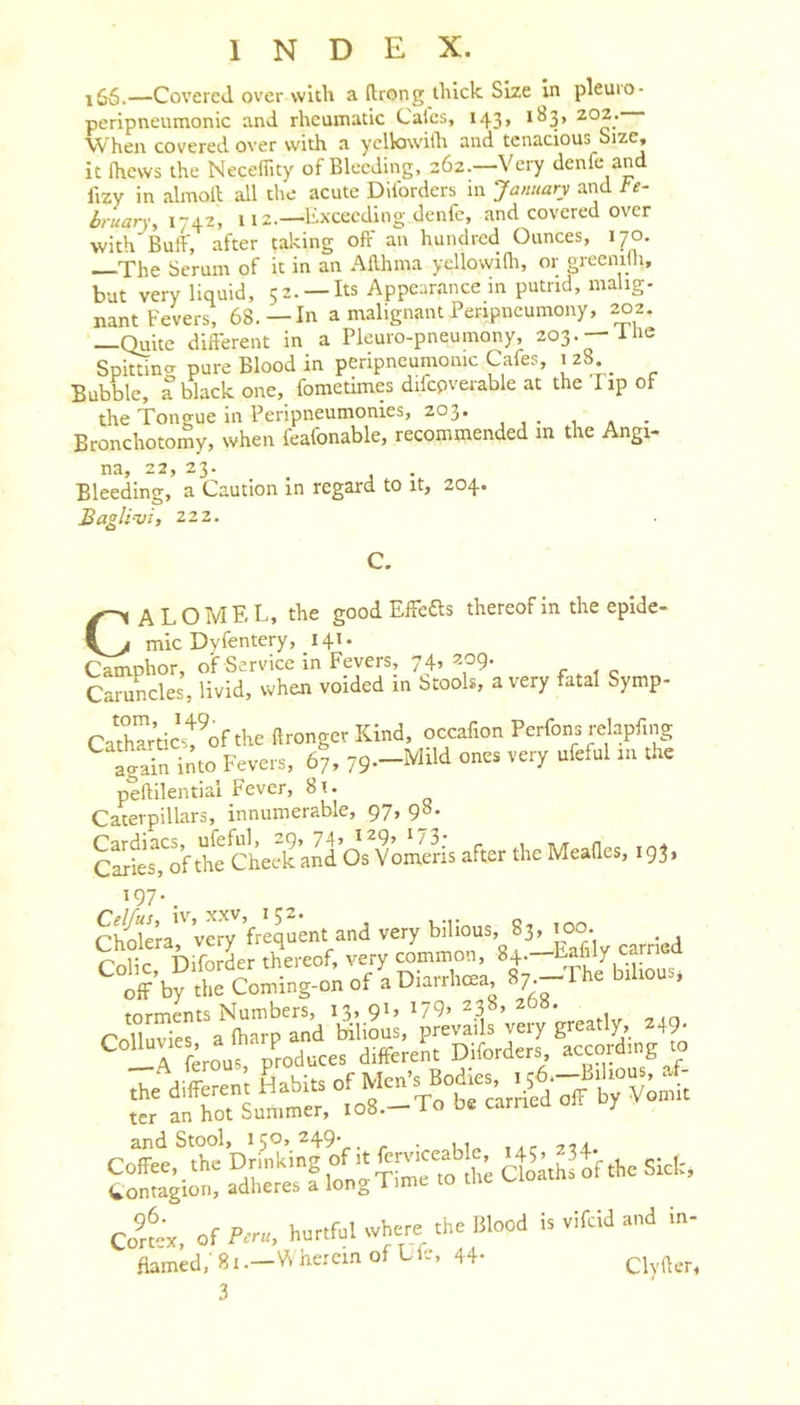 —Covered over with a (Irong thick Size in pleuio- peripneumonic and rheumatic Calcs, 143, 183, 202. When covered over with a yelkiwilh and tenacious Size, it Ihews the Necefiity of Bleeding, 262.—Very denfe and fizy in almoll all the acute Diforders in January and Fe- bruary, 1-42, 112.—Exceeding denfe, and covered over with Buff, after taking off an hundred Ounces, 170. The Serum of it in an Allhma yellowidi, or greenilli, but very liquid, 52. —Its Appearance in putrid, malig- nant Fevers, 68.—In a malignant Penpneumony, 202. —Quite different in a Pleuro-pneumony, 203.-11^2 Spitting pure Blood in peripneumonic Cafes, 128 Bubble, a black one, fometimes difcpverable at the Pip of the Tongue in Peripneumonies, 203. _ Bronchotomy, when feafonable, recommended m the Angi- na, 22, 23. Bleeding, a Caution in regard to it, 204. Baglivi, 222. C. Calomel, the good Effefts thereof in the epide- mic Dvfentery, 141. Camphor, of Service in Fevers, 74, 209. Caruncles, livid, when voided in btooli, a very fatal Symp- Ca'tharticTofthe llronger Kind, occafion Perfons relapfing again into Fevers, 67, 79--M“ peflilential Fever, 8u Caterpillars, innumerable, 97, 98. C^tT,^oh^e Cheek and Os Yomeris after the Meades, 193, 197.^ ^ Clm£a very ’frequent and very bilious, 83, 100. SicT DiforL t&amp;reof, very co« 8^7 off by the Coming-on of a Uiarrhcea, torments Numbers, 13, 9C 179&gt; 23°’ , &lt;-ol1nvips a diarp and bilious, prevails very greatly, 249. ^ A feroos produces diffcreSt Diforders, according to Co’kx, of Peru, hurtful where the IJlood is vifeid and m- flamed.' 81 i^ercin of Lfe, 44-