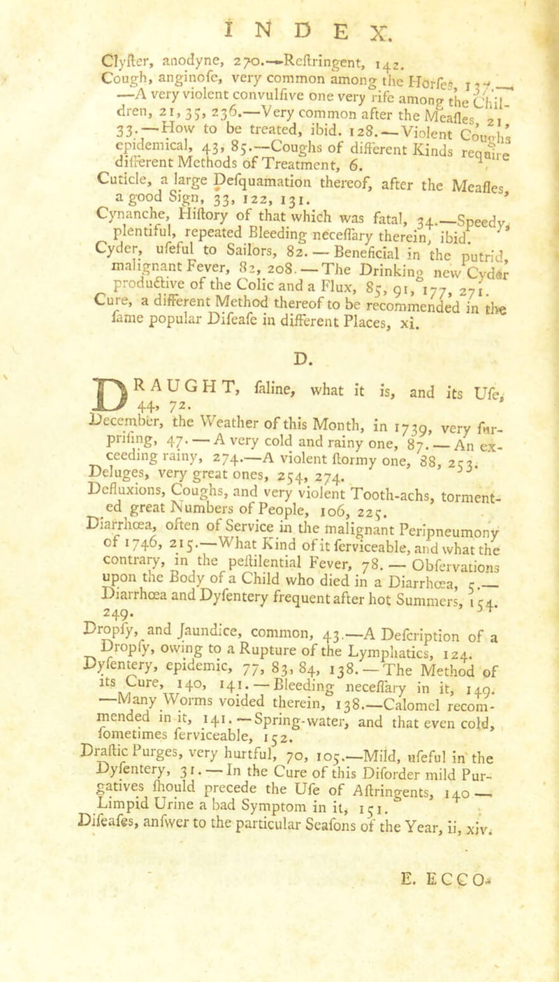 Clyfter, anodyne, 270.—Reftringcnt, 142. Cough, anginofc, very common among the HorfeS i . —A very violent convulfive one very rife amono- the Chil dren, 21, 3 236.—Very common after the Meafles 21' 33 —How to be treated, ibid. 128. —Violent Coutrhs epidemical 43, 85—Coughs of different Kinds reqahe dilrerent Methods of Treatment, 6. Cuticle, a large Defquamation thereof, after the Meafles a good Sign, 33, 122, 131.  Cynanche, Hiftory of that which was fatal, 34 —Speedv plentiful, repeated Bleeding neceffary therein; ibid. Cyder, ufeful to Sailors, 82. — Beneficial in the putrid malignant Fever, 82, 208 —The Drinking new Cyd«r produftive of the Colic and a Flux, 85, 91, 177 271 Cure, a different Method thereof to be recommended in tb« lame popular Difeafe in different Places, xi. D. Draught, faline, what it is, and its Ufe> 44> 72- Decembbr, the Weather of this Month, in 1739, very fnr- prifmg, 47. — A very cold and rainy one, 87. An ex- ceeding rainy, 274.—A violent ftormy one, 88, 2qi Deluges, very great ones, 254, 274. Defluxions, Coughs, and very violent Tooth-achs, torment- ed great 1\ umbers of People, 106, 22 j. Diarrhoea, often of Service in tlie malignant Peripneumony of 1746, 215. What Kind of it ferviceable, and what the contrary, in the pellilential Fever, 78. — Obfervations upon the Body of a Child who died in a Diarrhoea, c — Diarrhoea and Dyfentery frequent after hot Summers 1 ca 249. Dropfy and Jaundice, common, 43.—A Defcription of a Dropfy, owing to a Rupture of the Lymphatics, 124. Dyfen^ry, epidemic, 77, 83,84, 138. —The Method of J4°» H.i’ — Bleeding neceflary in it, 149. Many Worms voided therein, 138.—Calomel reconi - mended in it, J41.—Spring-water, and that even cold, lonietimes ferviceable, 152. Draftic Purges, very hurtful, 70, 105.—Mild, ufeful in the Dyfentery, 31. — In the Cure of this Diforder mild Pur- gatives fliould precede the Ufe of Aftringents, 140 — Limpid Urine a bad Symptom in it, 151. r Difeafes, anfwer to the particular Seafons of the Year, ii, xiv, E. ECCO->