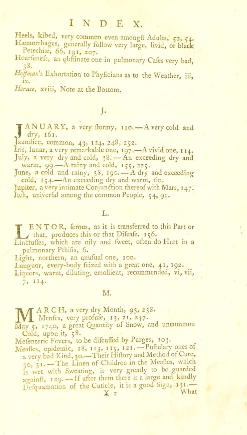 Heels, kibed, very common even amongft Adults, 52, 54. Haemorrhages, generally follow very large, livid, or black Petechi.-e, 66. 191, 207. Hoarfenefs, an ^blUnate one in pulmonary Cafes very bad, Hojman's Exhortation to Phyficians as to the Weather, lii, ix. Horace, xviii, Note at the Bottom. J- JANUARY, a very ftormy, no. — A very cold and dry, 161. Jaundice, common, 43, 124, 248, 252. Iris, lunar, a very rem.arkable one, 197.—A vivid one, 114. July, a very dry and cold, 38. — An exceeding dry and warm, 99.—A rainy and cold, 155, 225. June, a cold and rainy, 38, 190. — A dry and exceeding cold, 154.—An exceeding dry and warm, 60. Jupiter, a very intimate Conjunction thereof with Mars, 147. Itch, univerfal among the common People, 54,91. L. LE N T O R, ferous, as it is transferred to this Part or that, produces this or that Difeafe, 156. LinCtulTes, which are oily and fweet, often do Hurt in a pulmonary Pthifis, 6. Light, northern, an itnufual one, 100. Languor, every-body feized with a great one, 41, 192. Liquors, warm, diluting, emollient, recommended, vi, vil, 7> II+- M. March, a very dry Month, 93, 238. Menfes, very profufe, 13, 21, 247. May 5, 1740, a great Quantity of Snow, and uncommon Cold, upon it, 58. Mefenteric Fevers, to be difculTed by Purges, 103. Meafles, epidemic, 18, 113, 115, 121. — Pullulary ones of a very bad Kind, 30.—Their Hiftory and Method of Cure, 30^ ,,._The Linen of Children in the Meafles, which is wet with Ssveating, is very greatly to be guarded a<rainft, 1 29. — If after them there is a large .and kindly L^cfquamation of the Cuticle, it is a good Sign, 131. ^ X 2 What