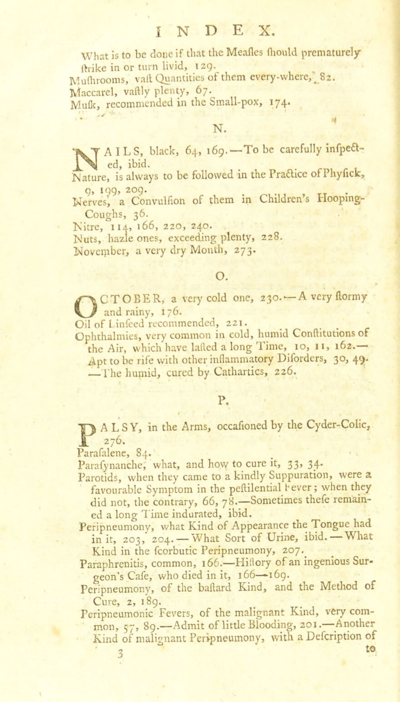 What is to be done if that the Meaflcs fliould prematurely Ibike in or turn livid, izg. IV-Iunirooms, vail Quantities of them every-where,’82. Maccarel, vaftly plenty, 67. Mulk, recommended in the Small-pox, 174. Nails, black, 64, 169.—To be carefully infpea- ed, ibid. Nature, is alw'ays to be followed in the Praaice ofPhyuck, g, log, 209. Nerves, a Convulfion of them In Children’s Hooping- Coughs, 36. Kltre, iiA, 166, 220, 240. Nuts, hazle ones, exceeding plenty, 228. November, a very dry Month, 273. O. October, a very cold one, 230. — A very flormy and rainy, 176. Oil of Linfeed recommended, 221. Ophthalmies, very common in cold, humid Conftitutions of the Air, which have lailcd a long Time, 10, 11, 162.— Apt to be rife with other inflammatory Diforders, 30, 49- — I’he humid, cured by Cathartics, 226. P. PALSY, in the Arms, occafioned by the Cyder-Colic, 276. Parafalene, 84.' Parafynanche, what, and hovy to cure it, 33, 34* Parotids, when they came to a kindly Suppuration, were a favourable Symptom in the pellilential fever; when they did not, the contrary, 66, 78.—Sometimes thefe remain- ed a long Time indurated, ibid. Pefipneumony, what Kind of Appearance the Tongue had in it, 203, 204. — What Sort of Urine, ibid. — What Kind in the fcorbutic Peripneumony, 207,_ Paraphrenitis, common, 166.—Hillory of an ingenious Sur- geon’s Cafe, who died in it, 166—i6g. Peripneumony, of the ballard Kind, and the Method of Cure, 2, i8g. Pcripneumonic Fevers, of the malignant Kind, very com- mon, 57, 89.—Admit of little Blooding, 201.—^^Another Kind of malignant Peripneumony, with a Defeription of \