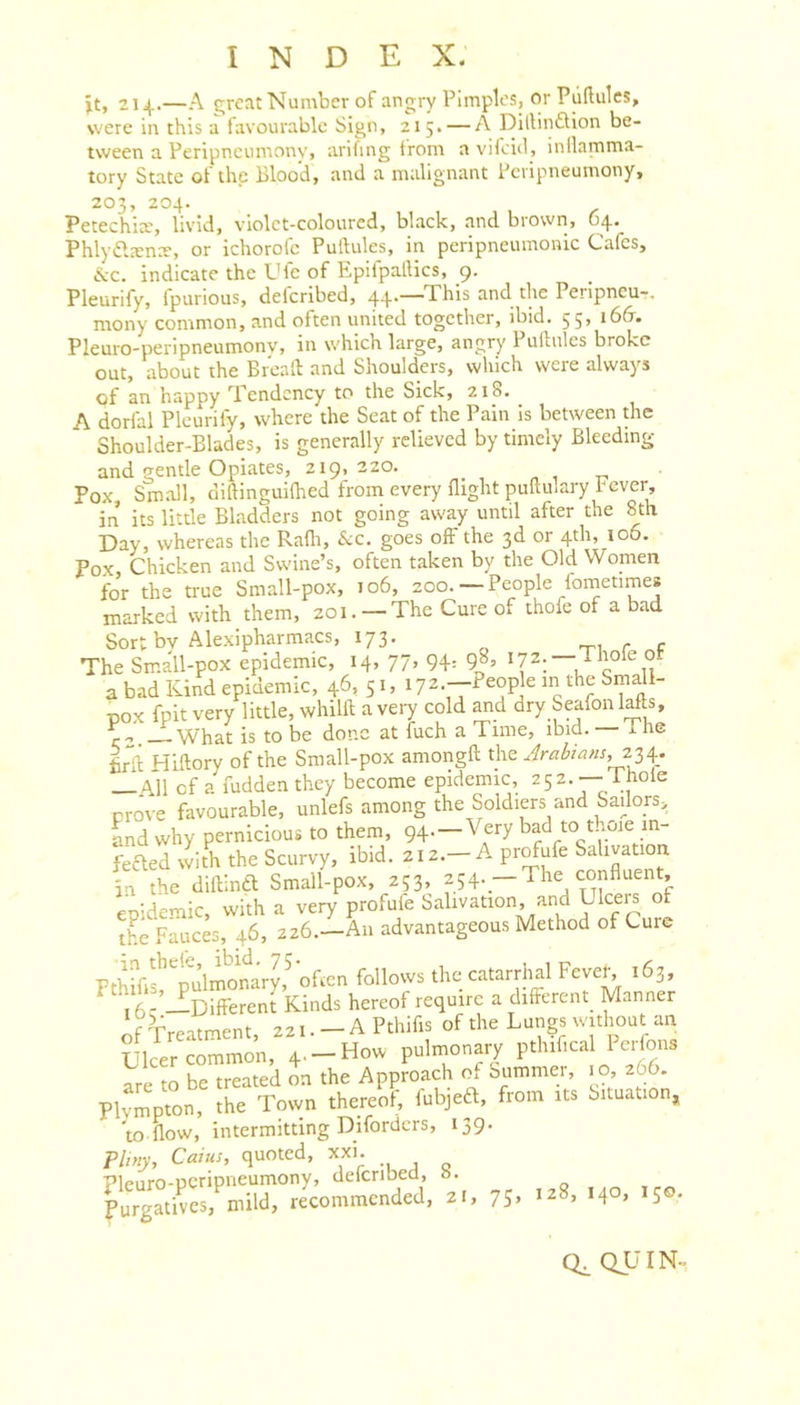 jt, 214.—A c;rctit Number of angry Pimples, or Pullulcs, were in this a favourable Sign, 215. — A DillinfUon be- tween a Peripneumonv, arifing from avifeid, inflamma- tory State of the Blood, and a malignant Bevipneumony, 203, 204. Petechia’, livid, violet-coloured, black, and brown, 64. Phlyiflana, or ichorofc Pullules, in peripneumonic Cafes, &amp;c. indicate the Ufe of Epifpaflics, 9. Pleurify, fpurious, deferibed, 44.—This and the Peripneu-. mony common, and often united together, ibid, 55, 16&amp;. PleurO'peripneumony, in which large, angry Puftnles broke out, about the Brcall: and Shoulders, which were always of an happy Tendency to the Sick, 218. A dorfal Pleurify, where the Seat of the Pain Is between the Shoulder-Blades, is generally relieved by timely Bleeding and gentle Opiates, 219,220, _ „ , t- Pox, Small, diftinguifhed from every flight puftulary fever, in its little Bladders not going away until after the 8th Day, whereas the Rafli, See. goes off the 3d or 4th, 106. Pox Chicken and Swine’s, often taken by the Old Women fo’r the true Small-pox, 106, 200, —People lometimes marked with them, 201, — The Cure of thofe of a bad Sort bv Alexipharmacs, 173, , ^ - The Small-pox epidemic, 14, 77, 94= 9^’ ^ c 11 a bad Kind epidemic, 46,5c 172.--People in the Small- pox fpit very little, whilll a very cold and dry SeafonMts, What is to be done at fuch a Time, ibid, x he firli Hiftory of the Small-pox amongft the 234. —All of a fuddenthey become epidemic, 252,— Thole Drove favourable, unlefs among the Soldiers and Sadors,, and why pernicious to them, 94. —Very bad to t loie in- med with the Scurvy, ibid, 212,-A profufe Salivation in the diftina Small-pox, 253, 254—The confluent, epidemic, with a very profufe Salivation, and Llceis of the Fauces, 46, 226,—An advantageous Method of Cure Fthifif tillmoMry,^'ofm follows the catarrhal Fever, 163, j5-’ Different Kinds hereof require a different Manner f’rrpntment 221, — A Pthifis of the Lungs without an Ulcer common, 4. —How puliuonary pthifical Perfons to be treated on the Approach of oummer, . 0, 266. Phmpton, the Tovvn thereof; fubjed, from its Situation, w flow, intermitting Diforders, 139. Pliny, Caius, quoted, xxi. QUIN-