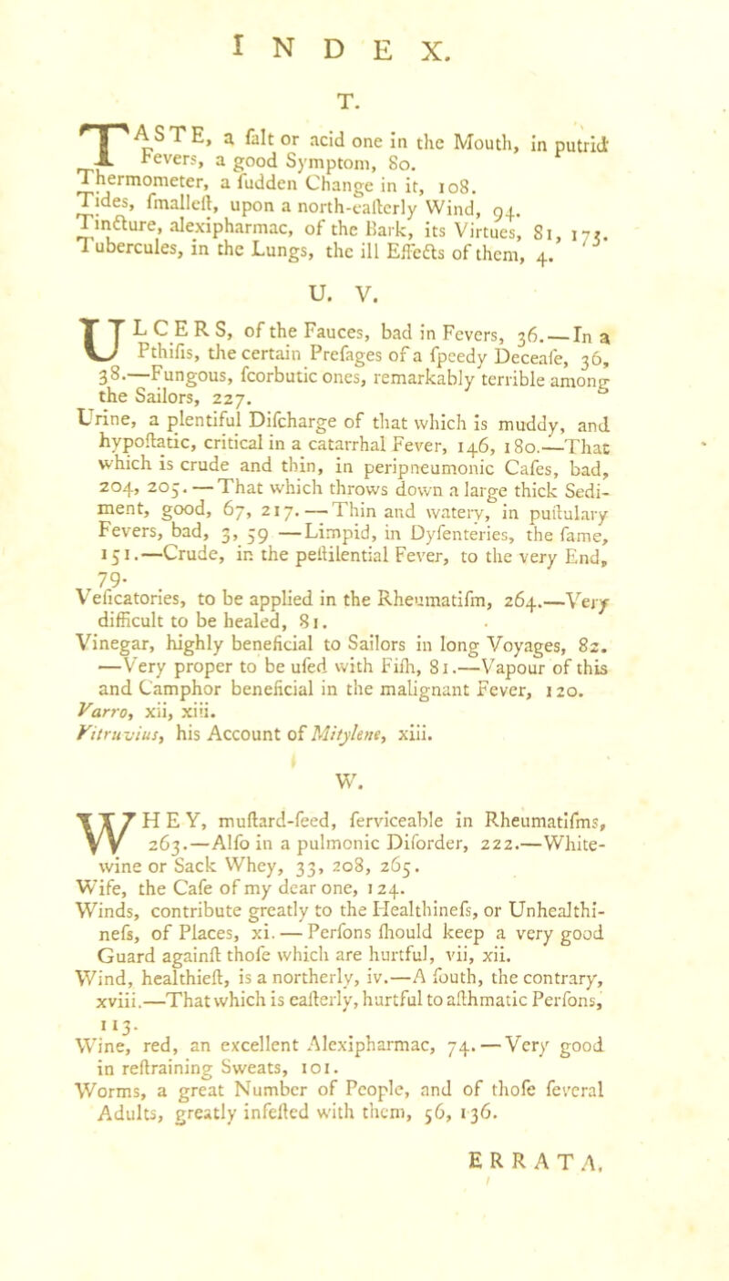 T. TA S T E, a fait or acid one In the Mouth, In putrid i'evers, a good S)'mptoin, So. Thermometer, a Aidden Change in it, io8. Tides, fmalleft, upon a north-callcrly Wind, 94. Tinfture, alexipharmac, of the Bark, its Virtues, Si, Tubercules, in the Lungs, the ill EfFefts of them, 4. ' U. V. UL C_E R S, of the Fauces, bad in Fevers, 36. — In a Pthifis, the certain Prefages of a fpeedy Deceafe, 36, 38-—Fungous, fcorbutic ones, remarkably terrible among the Sailors, 227. Urine, a plentiful Difcharge of that which Is muddy, and hypoftatic, critical in a catarrhal Fever, 146, 180.—That which is crude and thin, in peripneumonic Cafes, bad, 204, 205. — That which throws down a large thick Sedi- ment, good, 67, 217.—Thin and watery, in puftulary Fevers, bad, 3, 59 —Limpid, in Dyfenteries, the fame, 151.—Crude, in the peliilential Fever, to the very End, .79- . V eficatories, to be applied in the Rheumatifm, 264.—Very difficult to be healed, 81. Vinegar, highly beneficial to Sailors in long Voyages, 82. —Very proper to be ufed with Fifh, 81.—Vapour of this and Camphor beneficial in the malignant Fever, 120. Varro, xii, xiii. Vitrmjius, his Account of Mitylene, xiii. W. WHEY, muflard-feed, ferviceable In Rheumatifms, 263.—Alfo in a pulmonic Diforder, 222.—White- wine or Sack Whey, 33, 208, 265. Wife, the Cafe of my dear one, 124. Winds, contribute greatly to the Healthinefs, or Unhealthi- nefs, of Places, xi. — Perfons fhould keep a very good Guard againfl thofe which are hurtful, vii, xii. Wind, healthieft, is a northerly, iv.—A fouth, the contrary, xviii.—That which is callerly, hurtful to aEhmatlc Perfons, 113. Wine, red, an excellent Alexipharmac, 74. — Very good in reflraining Sweats, loi. Worms, a great Number of People, and of thofe feveral Adults, greatly infelled with them, 56, 136. ERRATA,