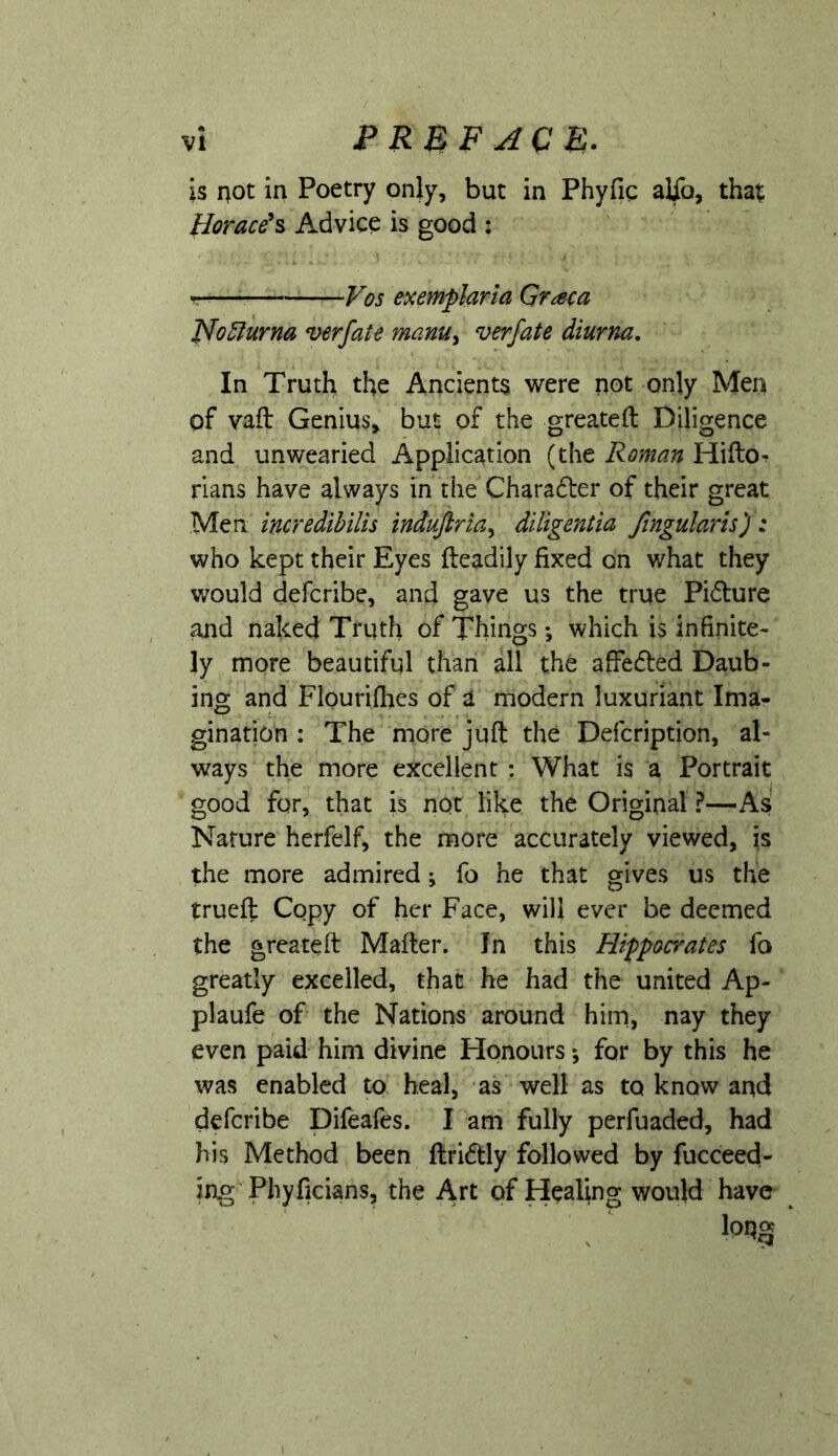 is not in Poetry only, but in Phyfig alio, that Horace's Advice is good : Vos exemplaria Gr^eca Ffo^urna verfate manu^ verfate diurr^. In Truth the Ancients were not only Men of vaft Genius, but of the greateft Diligence and unwearied Application (the Roman Hifto- rians have always in the Charadter of their great Men incredihilis induftria^ diligentia fingularh): who kept their Eyes fteadily fixed on what they v;ould defcribe, and gave us the true Pidure ajid naked Truth of Things; which is infinite- ly more beautiful than all the affedted Daub- ing and Flourifhes of a modern luxuriant Ima- gination : The more juft the Defcription, al- ways the more excellent : What is a Portrait good for, that is not like the Original ?—As Nature herfelf, the more accurately viewed, is the more admired; fo he that gives us the trueft Copy of her Face, will ever be deemed the greateft Mafter. In this Hippocrates fo greatly excelled, that he had the united Ap- plaufe of the Nations around him, nay they even paid him divine Honours *, for by this he was enabled tp heal, as well as to know and defcribe Difeafes. I am fully perfuaded, had his Method been ftridtly followed by fucceed- ing'Phyficians, the Art of Healing would have ^