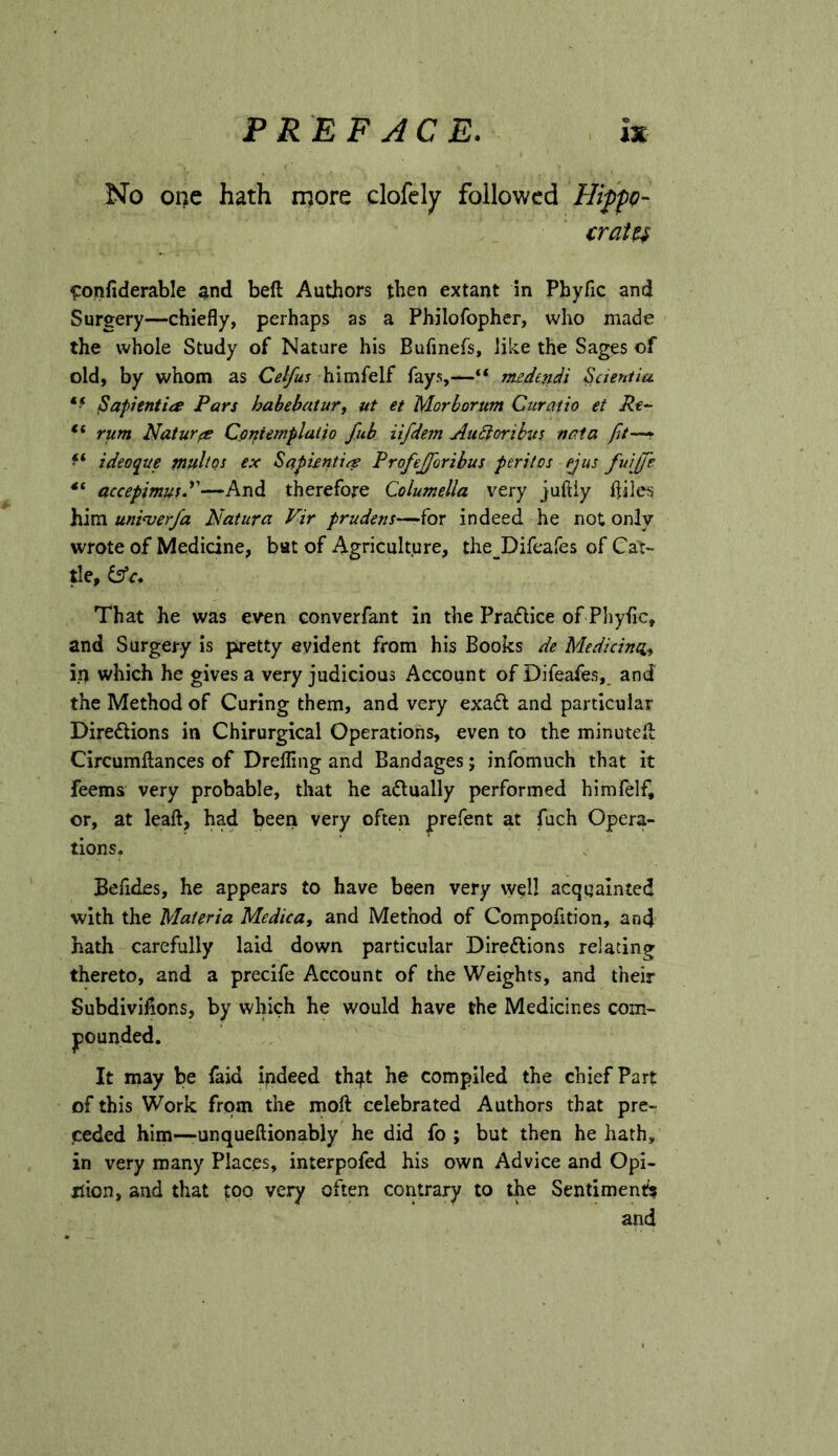 No oi)c hath more clofcly followed Hiffp- cratu fronfiderable and beft Authors then extant in Phyfic and Surgery—chiefly, perhaps as a Philofopher, who made the whole Study of Nature his Bufinefs, like the Sages of old, by whom as Celfus himfelf fays,—medendi Scientia ^apientia Pars habebaturj ut et Morborum Curaiio et Pt- ** rum Naturae Cpniemplalio fub iifdem AuSforihvs naia ‘‘ ideoque multQs ex Saptfntia Profejforibus peril os ejus fuijje accepimusd'—And therefore Columella very juftiy fliles him uni<verfa Natura Vir prudens-^hr indeed he not only wrote of Medicine, bat of Agriculture, the^Difeafes of Cat- tle, That he was even converfant in the Pradlice of Pliyflc, and Surgery is pretty evident from his Books de Medicinci^ which he gives a very judicious Account of Difeafes,, and the Method of Curing them, and very exadl and particular Diredlions in Chirurgical Operations, even to the minuted Circumflances of DrelTing and Bandages; infomuch that it feems very probable, that he adlually performed himfelf, or, at lead, had been very often prefent at fuch Opera- tions, Befides, he appears to have been very w^ll acquainted with the Materia Medica, and Method of Compofition, and hath carefully laid down particular Diredions relating thereto, and a precife Account of the Weights, and their Subdivisions, by which he would have the Medicines com- pounded. It may be iaid indeed th^t he compiled the chief Part of this Work from the moft celebrated Authors that pre- ceded him-—unqueftionably he did fo ; but then he hath, in very many Places, interpofed his own Advice and Opi- nion, and that too very often contrary to the Sentiment? and