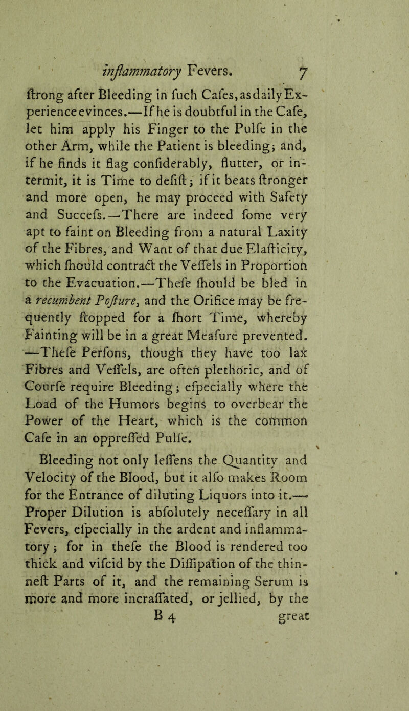 ftrong after Bleeding in fuch Cafes, as daily Ex- perienceevinces.—If he is doubtful in the Cafe, let him apply his Finger to the Pulfe in the other Arm, while the Patient is bleeding; and, if he finds it flag confiderably, flutter, or in- termit, it is Time to defift; if it beats ftronger and more open, he may proceed with Safety and Succefs.—There are indeed fome very apt to faint on Bleeding from a natural Laxity of the Fibres, and Want of that due Elafticity, which fhould contrad the Vefiels in Proportion to the Evacuation.—Thefe fhould be bled in a recup'ihent Pojlure^ and the Orifice may be fre- quently flopped for a fhort Time, whereby Fainting will be in a great Meafure prevented. —Thefe Perfons, though they have too lax Fibres and VelTels, are often plethoric, and of Courfe require Bleeding; efpecially where the Load of the Humors begins to overbear the Power of the Heart, which is the common Cafe in an opprefled Pulfe. Bleeding not only leflTens the Quantity and Velocity of the Blood, but it alfo makes Room for the Entrance of diluting Liquors into it.— Proper Dilution is abfolutely neceflary in all Fevers, efpecially in the ardent and inflamma- tory ; for in thefe the Blood is rendered too thick and vifcid by the DilTipation of the thin- neft Parts of it, and the remaining Serum is more and more incraffated, or jellied, by the B 4 great