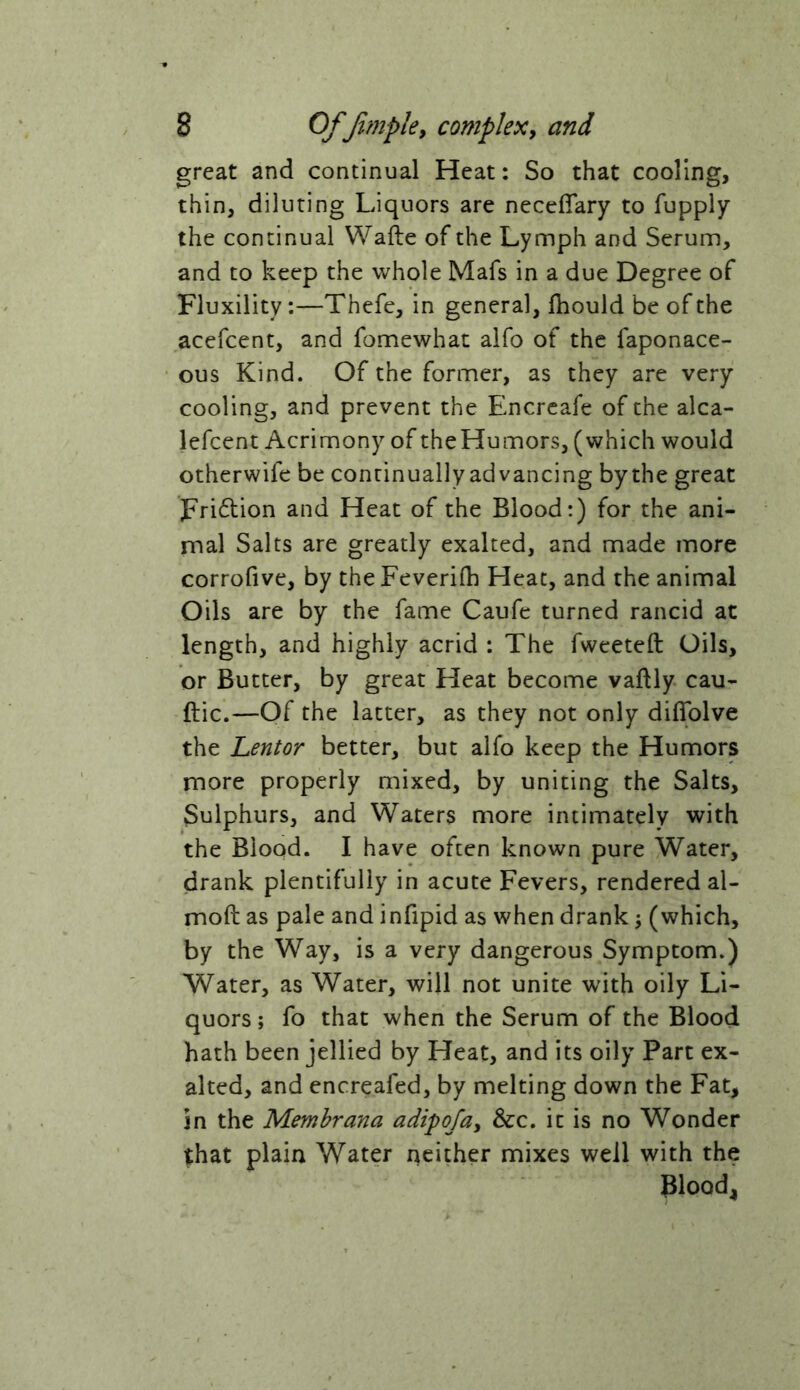 great and continual Heat: So that cooling, thin, diluting Liquors are neceffary to fupply the continual Wafte of the Lymph and Serum, and to keep the whole Mafs in a due Degree of Fluxility:—Thefe, in general, jfhould be of the acefcent, and fomewhac alfo of the faponace- ous Kind. Of the former, as they are very cooling, and prevent the Encreafe of the alca- lefcent Acrimony of theHumors, (which would otherwife be continually advancing bythe great Fri6lion and Heat of the Blood:) for the ani- mal Salts are greatly exalted, and made more corrofive, by the Feverifh Heat, and the animal Oils are by the fame Caufe turned rancid at length, and highly acrid : The fweeteft Oils, or Butter, by great Heat become vaftly cau- ftic.—Of the latter, as they not only diffolve the Lentor better, but alfo keep the Humors more properly mixed, by uniting the Salts, Sulphurs, and Waters more intimately with the Blood. I have often known pure Water, drank plentifully in acute Fevers, rendered al- moft as pale and infipid as when drank ^ (which, by the Way, is a very dangerous Symptom.) Water, as Water, will not unite with oily Li- quors ; fo that when the Serum of the Blood hath been jellied by Heat, and its oily Part ex- alted, and encreafed, by melting down the Fat, in the Memhrana adi^ojay 3cc, it is no Wonder that plain Water neither mixes well with the Blood,