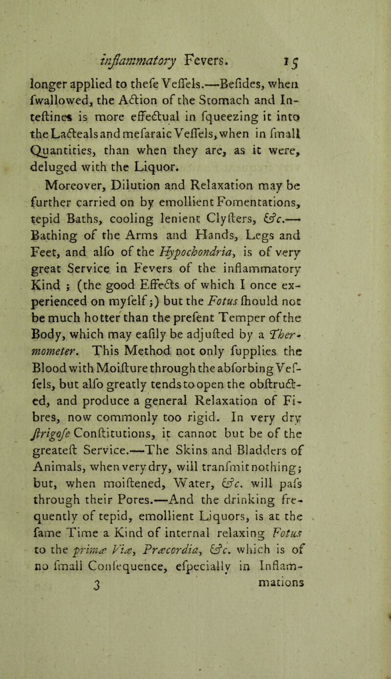 longer applied to thefe YelTels.—Befides, when fwallowed, the A6tion of the Stomach and In- teftine* is more effe6tual in fqueezing it into the Laifbeals and mefaraicVelTels, when in fmall Quantities, than when they are, as it were, deluged with the Liquor. Moreover, Dilution and Relaxation may be further carried on by emollient Fomentations, tepid Baths, cooling lenient Clyfters, — Bathing of the Arms and Hands, Legs and Feet, and alfo of the Hypochondria^ is of very great Service in Fevers of the inflammatory Kind ; (the good Effe61:s of which I once ex- perienced on myfelf 3) but the Fotus fhould not be much hotter than the prefent Temper of the Body, which may eafily be adjlifted by a Fher-' mometer. This Method not only fupplies the Blood with Moifture through the abforbing Vef- fcls, but alfo greatly tends to open the obftrudl- ed, and produce a general Relaxation of Fi- bres, now commonly too rigid. In very dry Jlrigoje Con^d\lut\ouSy it cannot but be of the greateft Service.—The Skins and Bladders of Animals, when very dry, will tranfmit nothing; but, when moiftened. Water, will pafs through their Pores.—And the drinking fre- quently of tepid, emollient Liquors, is at the fame Time a Kind of internal relaxing Fotus to the prirn^ Pra^cordiuy fsfr. which is of no fmaii Confequence, efpecially in Inflam- 3 mations