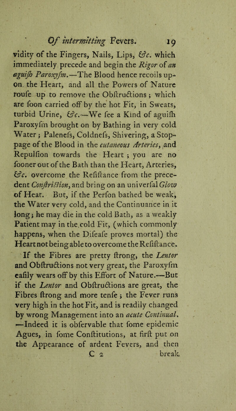 vidity of the Fingers, Nails, Lips, which immediately precede and begin the Rigor of an eguijh Paroxyfm.—The Blood hence recoils up- on. the Heart, and all the Powers of Nature roufe up to remove the Obllrudlions ; which are foon carried off by the hot Fit, in Sweats, turbid Urine, —We fee a Kind of aguifh Paroxyfm brought on by Bathing in very cold Water; Palenefs, Coldnefs, Shivering, a Stop- page of the Blood in the cutaneous Arteries^ and Repulfion towards the Heart ; you are no fooner out of the Bath than the Heart, Arteries, lAc, overcome the Refinance from the prece- dent ConJiri^ioHy and bring on an univerfalG/i?!^; of Heat. But, if the Perfon bathed be weak, the Water very cold, and the Continuance in it longi he may die in the cold Bath, as a weakly Patient may in the.cold Fit, (which commonly happens, when the Difeafe proves mortal) the Heart not being able to overcome the Refiftan ce* If the Fibres are pretty ftrong, the Lentor and Obftrudlions not very great, the Paroxyfm cafily wears off by this Effort of Nature.—But if the Lentor and Obftrudions are great, the Fibres ftrong and more tenfe ; the Fever runs very high in the hot Fit, and is readily changed by wrong Management into an acute ContinuaL —Indeed it is obfervable that fome epidemic Agues, in fome Conftitutions, at firft put on the Appearance of ardent Fevers, and then C 2 break