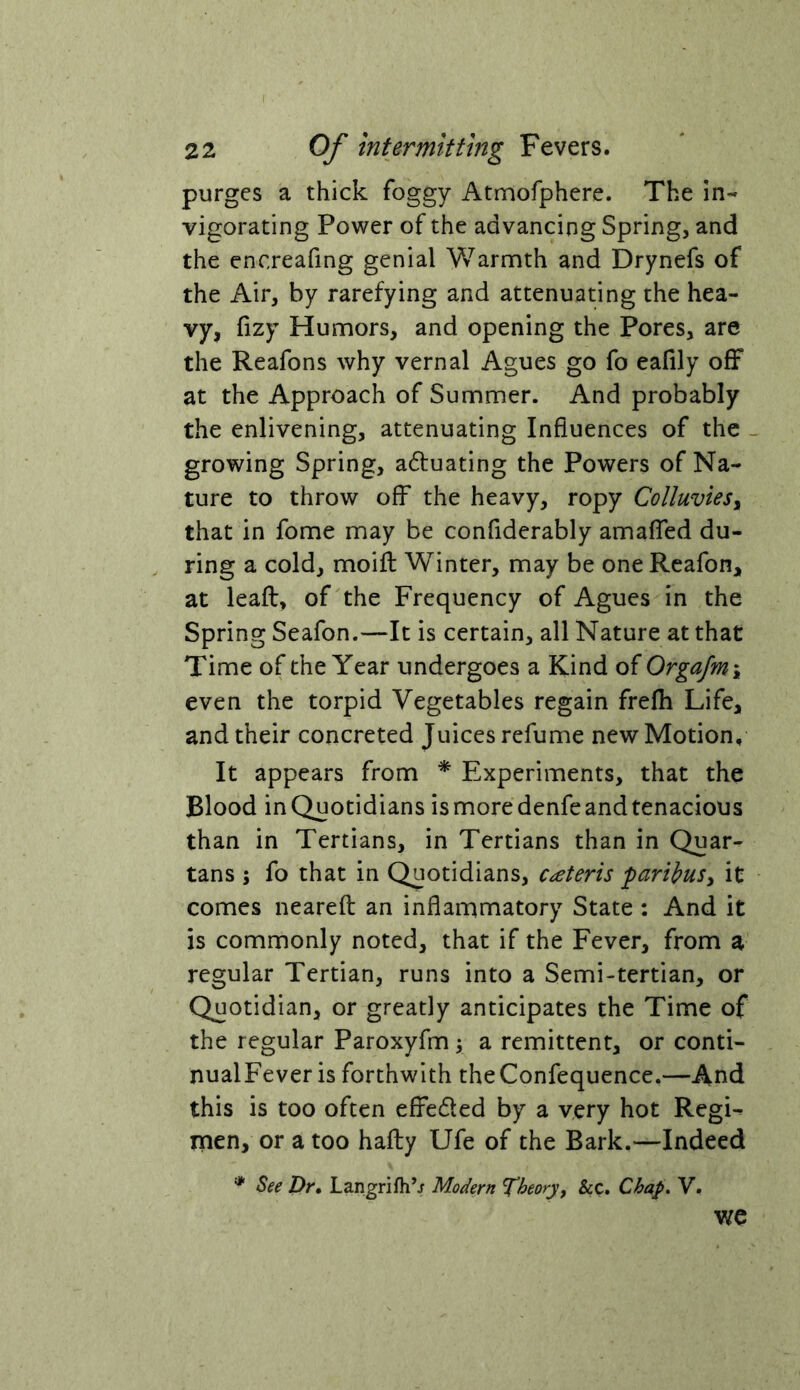 purges a thick foggy Atmofphere. The in- vigorating Power of the advancing Spring, and the encreafing genial Warmth and Drynefs of the Air, by rarefying and attenuating the hea- vy, fizy Humors, and opening the Pores, are the Reafons why vernal Agues go fo eafily off at the Approach of Summer. And probably the enlivening, attenuating Influences of the growing Spring, adfuating the Powers of Na- ture to throw off the heavy, ropy Colluviesy that in fome may be confiderably amaffed du- . ring a cold, moifl: Winter, may be one Reafon, at leaft, of the Frequency of Agues in the Spring Seafon.—It is certain, all Nature at that Time of the Year undergoes a Kind of OrgaJm\ even the torpid Vegetables regain frefh Life, and their concreted Juices refume new Motion, It appears from * Experiments, that the Blood in Quotidians is more denfe and tenacious than in Tertians, in Tertians than in Quar- tans ; fo that in Quotidians, ceteris paribusy it comes nearefl: an inflammatory State : And it is commonly noted, that if the Fever, from a regular Tertian, runs into a Semi-tertian, or Quotidian, or greatly anticipates the Time of the regular Paroxyfm y a remittent, or conti- nualFever is forthwith the Confequence.—And this is too often effeded by a very hot Regi- men, or a too haily Ufe of the Bark.—Indeed '* See Dr, Langrifh’j Modern Ti>eory, &c. Chap* V. we