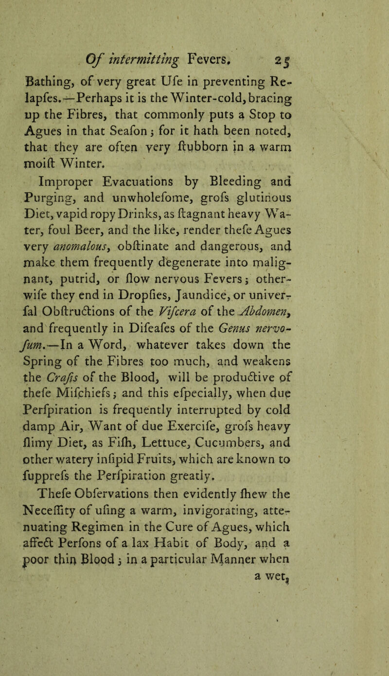 Bathing, of very great Ufe in preventing Re- lapfes.—Perhaps it is the Winter-cold, bracing up the Fibres, that commonly puts a Stop to Agues in that Seafon j for it hath been noted, that they are often yery ftgbborn in a warm moift Winter. Improper Evacuations by Bleeding and Purging, and unwholefome, grofs glutinous Diet, vapid ropy Drinks, as ftagnant heavy Wa- ter, foul Beer, and the like, render thefe Agues very anomalousy obftinate and dangerous, and make them frequently degenerate into malig- nant, putrid, or flow nervous Fevers; other- wife they end in Dropfies, Jaundice, or univcrr fal Obftrudions of the Vijcera of Abdomen^ and frequently in Difeafes of the Genus nervo^- /um.—\n a Word, whatever takes down the Spring of the Fibres too much, and weakens the Crafts of the Blood, will be produiflive pf thefe Mifphiefs; and this efpecially, when due Perfpiration is frequently interrupted by cold damp Air, Want of due Exercife, grofs heavy flimy Diet, as Fifh, Lettuce, Cucumbers, and other watery infipid Fruits,'which are known to fupprefs the Perfpiration greatly. Thefe Obfervations then evidently fliew the Neceflity of uflng a warm, invigorating, atter nuating Regimen in the Cure of Agues, which affcdt Perfons of a lax Habit of Body, and a poor thin Blood; in a particular Manner when a wet|