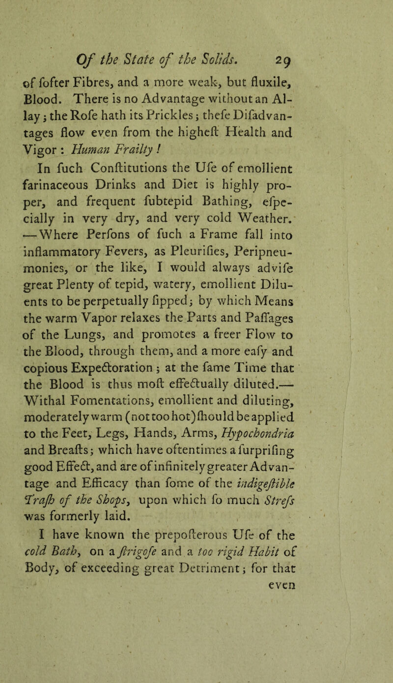 of fofter Fibres, and a more weak, but fluxile. Blood. There is no Advantage without an Al- lay 5 the Rofe hath its Prickles; thefe Difadvan- tages flow even from the highcfl: Health and Vigor : Human Frailty ! In fuch Conftitutions the Ufe of emollient farinaceous Drinks and Diet is highly pro- per, and frequent fubtepid Bathing, efpc- cially in very dry, and very cold Weather. ■—Where Perfons of fuch a Frame fall into inflammatory Fevers, as Pleurifies, Peripneu- monies, or the like, I would always advife great Plenty of tepid, watery, emollient Dilu- ents to be perpetually fipped; by which Means the warm Vapor relaxes the Parts and PafTages of the Lungs, and promotes a freer Flow to the Blood, through them, and a more eafy and copious Expe6loration ; at the fame Time that the Blood is thus mofl: effedually diluted.— Withal Fomentations, emollient and diluting, moderately warm (not too hot)fliould be applied to the Feet, Legs, Hands, Arms, Hypochondria and Breafts; which have oftentimes a furprifing good Eftedl, and are of infinitely greater Advan- tage and Efficacy than fome of the indigeftihle Frajh of the Shops, upon which fo much Stre/s was formerly laid. I have known the prepoflerous Ufe of the cold Bath, on a ftiigoje and a too rigid Habit of Body, of exceeding great Detriment i for that even