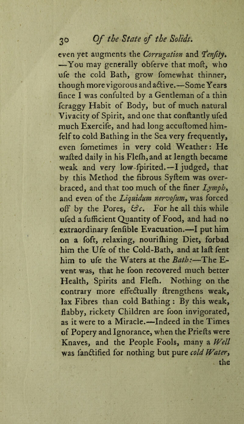 even yet augments the Corrugation and ^enfitp —You may generally obferve that moft, who ufe the cold Bath, grow fomewhat thinner, though more vigorous and a6live.—Some Years fince I was confulted by a Gentleman of a thin fcraggy Habit of Body, but of much natural Vivacity of Spirit, and one that conftantly ufed much Exercife, and had long accuftomed him- felf to cold Bathing in the Sea very frequently, even fometimes in very cold Weather: He wafted daily in his Flefh,and at length became weak and very low-fpirited.—I judged, that by this Method the fibrous Syftem was over- braced, and that too much of the finer Lymphs and even of the Liquidum nervofum, was forced off by the Pores, ^c. For he all this while ufed a fufficient Quantity of Food, and had no extraordinary fenfible Evacuation.—I put him on a foft, relaxing, nouriftiing Diet, forbad him the Ufe of the Cold-Bath, and at laft fent him to ufe the Waters at the Bath:—The E- vent was, that he foon recovered much better Health, Spirits and Flefti. Nothing on the contrary more effe6tually ftrengthens weak, lax Fibres than cold Bathing : By this weak, flabby, rickety Children are foon invigorated, as it were to a Miracle.—Indeed in the Times of Popery and Ignorance, when the Priefts were Knaves, and the People Fools, many a IVell was fandified for nothing but pure cold Watery the