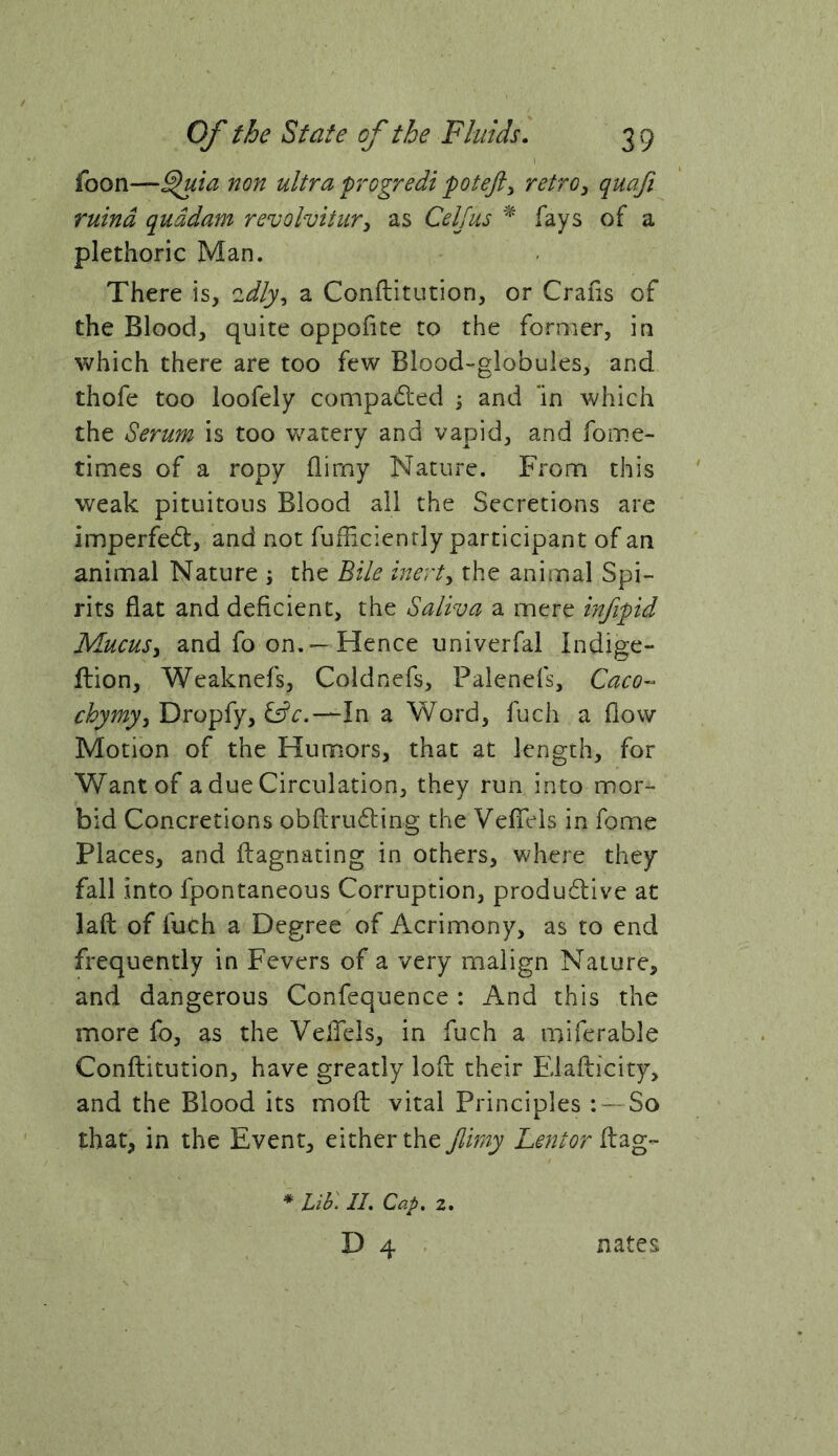 I foon—^ia non ultra progredi potejl^ retro^ quafi ruind quddam revolvitur^ as Celjus fays of a plethoric Man. There is, 'idly^ a Conflitution, or Crahs of the Blood, quite oppofite to the former, in which there are too few Blood-globules, and. thofe too loofely compared ; and 'in which the Serum is too watery and vapid, and fome- times of a ropy flimy Nature. From this weak pituitous Blood all the Secretions are imperfe6i:, and not fuHicienrly participant of an animal Nature i the Bile inerty the animal Spi- rits flat and deficient, the Saliva a mere infipid MucuSy and fo on.—Hence univerfal Indige- ftion, Weaknefs, Coldnefs, Palenefs, Caco-^ chymyy Dropfy, ^c.—In a Word, fuch a flow Motion of the Humors, that at length, for Want of a due Circulation, they run into mor- bid Concretions obRrudling the Vefieis in fome Places, and flagnating in others, where they fall into fpontaneous Corruption, produdive at laft of fuCh a Degree of Acrimony, as to end frequently in Fevers of a very malign Nature, and dangerous Confequence : And this the more fo, as the VelTels, in fuch a miferable Conflitution, have greatly loft their Elaflicity, and the Blood its moft vital Principles : — So that, in the Event, either the Jlimy Lentor flag- * Lihl 11. Cap. 2.