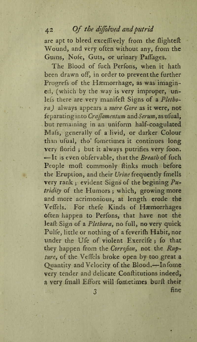 are apt to bleed excefTively from the flightefl: Wound, and very often without any, from the Gums, Nol'e, Guts, or urinary PalTages. The Blood of fuch Perfons, when it hath been drawn off, in order to prevent the further Progrefs of the Haemorrhage, as was imagin- ed, (which by the way is very improper, un- lefs there are very manifeft Signs of a Pletho- ra ) always appears a raere Gore as it were, not feparatinginto Crajfame?2tum andSerurriy asufual^ ^but remaining in an uniform half-coagulated Mafs, generally of a livid, or darker Colour than ufual, tho’ fometimes it continues long very florid \ but it always putrifies very foon. •—It is even obfervable, that the Breath fuch People mod commonly ftinks much before the Eruption, and their Urine frequently fmells very rank ; evident Signs' of the begining Pu^ tridity of the Humors ; which, growing more and more acrimonious, at length erode the VefTels, For thefe Kinds of Haemorrhages often happen to Perfons, that have not the lead Sign of a Plethora^ no full, no very quick Pulfe, little or nothing of a feveridi Habit, nor under the Ufe of violent Exercife ; fo that they happen from the Corrofton^ not the Rup- ture, of the VefTels broke open by too great a Quantity and Velocity of the Blood.—Infome very tender and delicate Conditutions indeed, a very fmall Effort will fort.etimes burd their 3