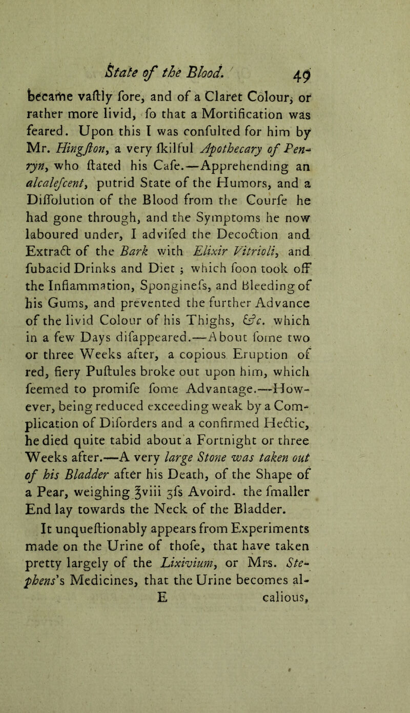 becarhe vafliiy fore, and of a Claret Colouri of rather more livid, fo that a Mortification was feared. Upon this I was confulted for him by Mr. Hingftoriy a very fkilful Apothecary of Pen-^ ryriy who ftated his Cafe.—Apprehending an alcalejcenty putrid State of the Humors, and a Diffoiution of the Blood from the Courfe he had gone through, and the Symptoms he now laboured under, I advifed the Decodlion and Extra6t of the Bark with Elixir Vitriolij and fubacid Drinks and Diet ; which foon took off the Inflammation, Sponginefs, and Bleeding of his Gums, and prevented the further Advance of the livid Colour of his Thighs, which in a few Days difappeared.—^A bout forne two or three Weeks after, a copious Eruption of red, fiery Puftules broke out upon him, which feemed to promife fome Advantage.—How- ever, being reduced exceeding weak by a Com-* plication of Diforders and a confirmed Hedlic, he died quite tabid about a Fortnight or three Weeks after.—A very large Stone was taken out of his Bladder after his Death, of the Shape of a Pear, weighing Jviii 3fs Avoird. the fmaller End lay towards the Neck of the Bladder. It unqueftionably appears from Experiments made on the Urine of thofe, that have taken pretty largely of the Lixivium, or Mrs. Ste*- phens\ Medicines, that the Urine becomes al- E calious,