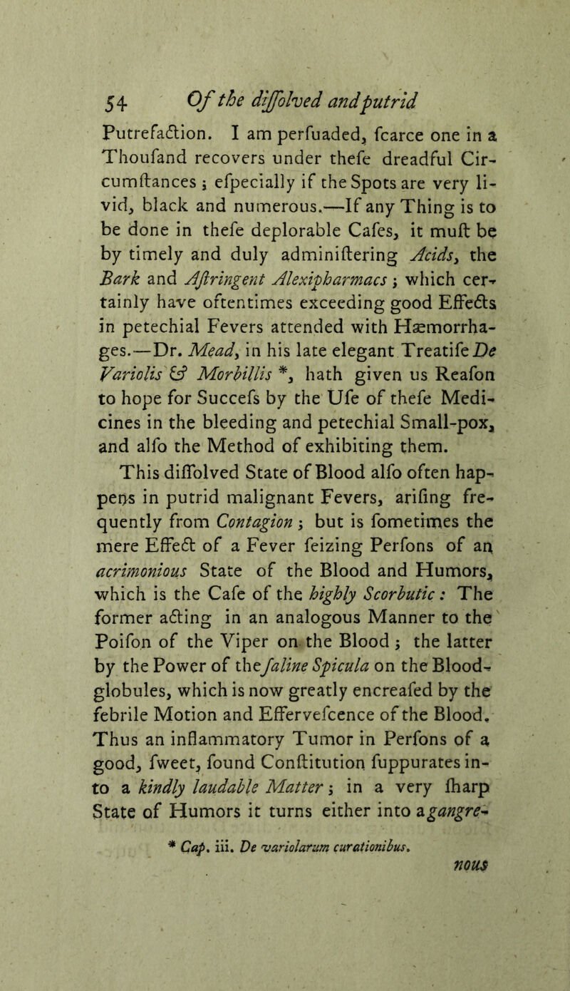 Putrefadlion. I am perfuaded^ fcarce one in a Thoufand recovers under thefe dreadful Cir- cumftances j efpecially if the Spots are very li* vid, black and numerous.—If any Thing is to be done in thefe deplorable Cafes, it muft be by timely and duly adminiftering Acidsy the Bark and AJirlngent Alexipharmacs, which cer-*- tainly have oftentimes exceeding good EfFedls in petechial Fevers attended with Hsemorrha- ges.—Dr. M^ady in his late elegant TreatifeZ)^ Variolis ^ MorHllis hath given us Reafon to hope for Succefs by the Ufe of thefe Medi- cines in the bleeding and petechial Small-pox, and alfo the Method of exhibiting them. This dilTolved State of Blood alfo often hap- pens in putrid malignant Fevers, arifing fre- quently from Contagion, but is fometimes the mere EfFedt of a Fever feizing Perfons of an acrimonious State of the Blood and Humors, which is the Cafe of the highly Scorbutic: The former adling in an analogous Manner to the Poifon of the Viper on the Blood ; the latter by the Power of theJaline Spicula on the Blood- globules, which is now greatly encreafed by the febrile Motion and EfFervefcence of the Blood, Thus an inflammatory Tumor in Perfons of a good, fweet, found Conftitution fuppurates in- to a kindly laudable Matter \ in a very lharp State of Humors it turns either into zgangre^^ * Cap, iii. De uariolarum curationibus, nous-