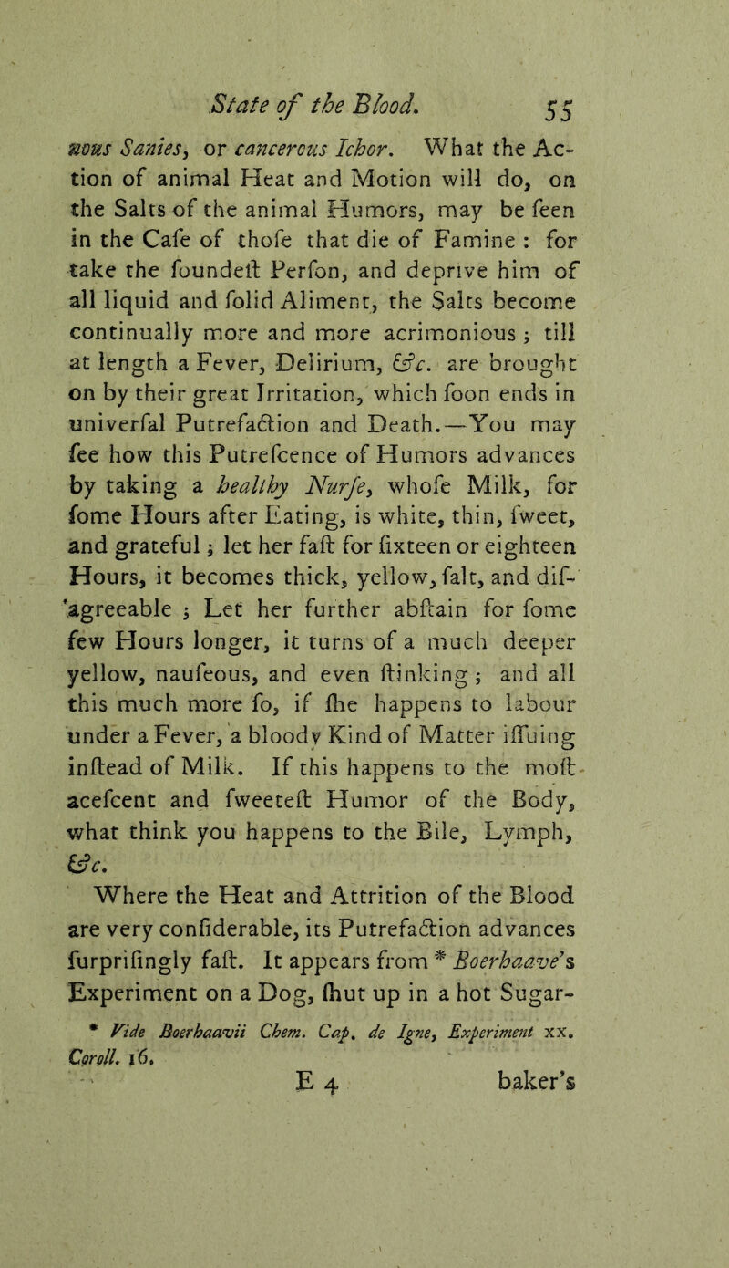 mus Sanies^ or cancercus Ichor, What the Ac- tion of animal Heat and Motion will do, on the Salts of the animal Humors, may be feen in the Cafe of thofe that die of Famine : for take the foundetf Perfon, and deprive him of all liquid and folid Aliment, the Saits become continually more and more acrimonious ; till at length a Fever, Delirium, i^c. are broughft on by their great Irritation, which foon ends in univerfal Putrefadion and Death.—You may fee how this Putrefcence of Plumors advances by taking a healthy Nurje^ whofe Milk, for fome Hours after Eating, is white, thin, fweet, and grateful; let her fail for fixteen or eighteen Hours, it becomes thick, yellow, fait, and dif- 'agreeable 5 Led her further abfcain for fome few Flours longer, it turns of a much deeper yellow, naufeous, and even (linking; and all this much more fo, if (he happens to labour under a Fever, a bloody Kind of Matter iiTuing inftead of Milk. If this happens to the mod acefcent and fweeteft Humor of the Body, what think you happens to the Bile, Lymph, Where the Heat and Attrition of the Blood are very confiderable, its Putrefadion advances furprihngly fall. It appears from Boerhaave's Experiment on a Dog, (hut up in a hot Sugar- • Fide Boerhaavii Chem. Cap, de Igne^ Experiment xx, CgrolL 16, E 4 baker’s