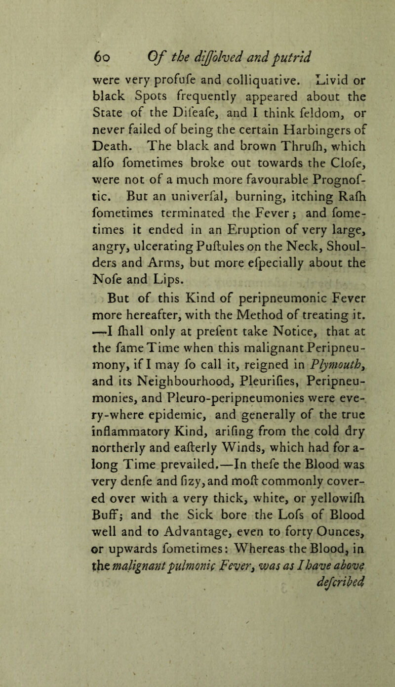 were very profufe and colliquative. Livid or black Spots frequently appeared about the State of the Diieafe, and I think feldom, or never failed of being the certain Harbingers of Death. The black and brown Thrufh, which alfo fometimes broke out towards the Clofe, were not of a much more favourable Prognof- tic. But an univerfal, burning, itching Rafh fometimes terminated the Fever; and fome- times it ended in an Eruption of very large, angry, ulcerating Puftules on the Neck, Shoul- ders and Arms, but more efpecially about the Nofe and Lips. But of this Kind of peripneumonia Fever more hereafter, with the Method of treating it, —I fhall only at prefent take Notice, that at the fame Time when this malignant Peripneu- mony, if I may fo call it, reigned in Plymouth^ and its Neighbourhood, Pleurifies, Peripneu- monies, and Pleuro-peripneumonies were eve- ry-where epidemic, and generally of the true inflammatory Kind, arifing from the cold dry northerly and eaflerly Winds, which had for a- long Time prevailed.—In thefe the Blood was very denfe and fizy, and mofl: commonly cover- ed over with a very thick, white, or yellowilh Buff; and the Sick bore the Lofs of Blood well and to Advantage, even to forty Ounces, or upwards fometimes: Whereas the Blood, in the malign a7it pulmonic Fever^ was as I have above deferibed