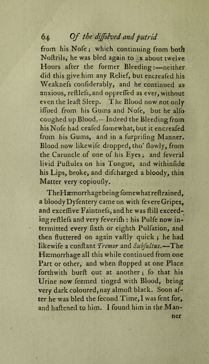 from his Nofe; which continuing from botfe Noftrilsj he was bled again to about twelve Hours after the former Bleeding:—neither did this give him any Relief, but encreafed his Weaknefs confiderably, and he continued as anxious, rcftlefs,and opprefTed as ever, without even the leaft Sleep. The Blood now not only ifliied from his Gums and Nofe, but he alfo coughed up Blood.— Indeed the Bleeding from his Nofe had ceafed fomewhat, but it encreafed from his Gums, and in a furprifing Manner. Blood now likewife dropped, tho’ flowly, from the Caruncle of one of his Eyes; and feveral livid Puftules on his Tongue, and withinfide his Lips, broke, and difeharged a bloody, thin Matter very' copioufly. TheHaemorrhagebeing fomewhat retrained, a bloody Dyfentery came on with fevereGripes, and exceflive Faintnefs, and he was ftill exceed- ing reftlefs and very feverifh : his Pulfe now in- termitted every fixth or eighth Pulfation, and then fluttered on again vaftly quick 5 he had likewife a conflant Tremor and Subfultus,—The Hsemorrhage all this while continued from one Part or other, and when flopped at one Place forthwith burfl out at another; fo that his Urine now feemed tinged with Blood, being very dark coloured, nay almofl black. Soon af- ter he was bled the fecond Time, I was fent for, and haftened to him. I found him in the Man- ner