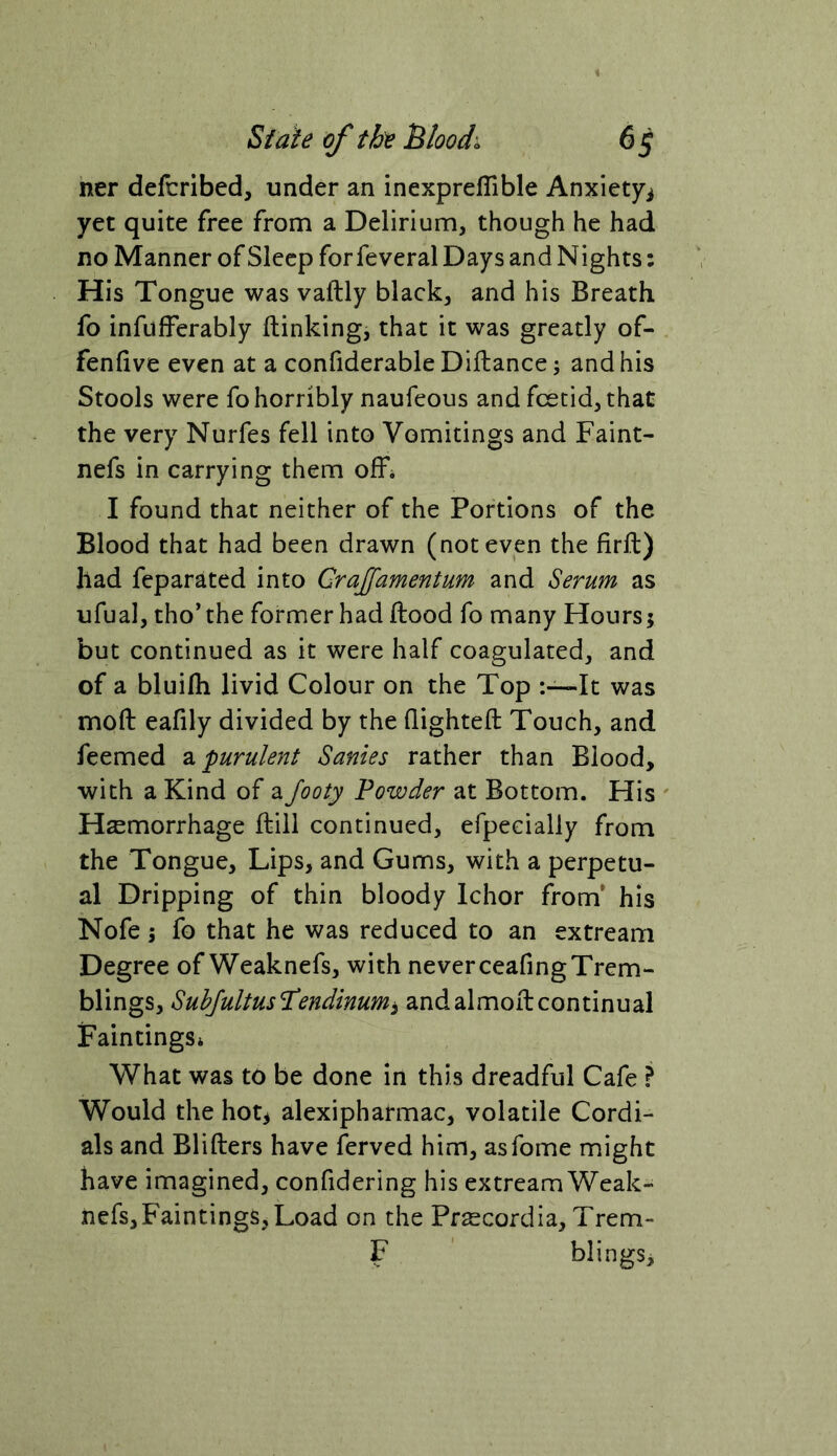 ner defcribed, under an inexpreffible Anxiety^ yet quite free from a Delirium, though he had no Manner of Sleep for feveral Days and Nights: His Tongue was vaftly black, and his Breath fo infufferably ftinking, that it was greatly of- fenfive even at a confiderable Diftance; and his Stools were fo horribly naufeous and foetid, that the very Nurfes fell into Vomitings and Faint- nefs in carrying them offi I found that neither of the Portions of the Blood that had been drawn (not even the firft) had feparated into Cra£'amentum and Serum as ufual, tho’ the former had Hood fo many Hours5 but continued as it were half coagulated, and of a bluifh livid Colour on the Top It was mod: eafily divided by the (lighted: Touch, and feemed 2i purulent Sanies rather than Blood, with a Kind of a Jooty Powder at Bottom. His ' Haemorrhage ftill continued, erpeeially from the Tongue, Lips, and Gums, with a perpetu- al Dripping of thin bloody Ichor from* his Nofe I fo that he was reduced to an extream Degree of Weaknefs, with neverceadngTrem- blings, Subjultusllendinumi andalmod:continual Paintings* What was to be done in this dreadful Cafe ? Would the hot^ alexipharmac, volatile Cordi- als and Blifters have ferved him, asfome might have imagined, confidering his extream Weak- nefs, Paintings, Load on the Prsecordia, Trem- F blings.