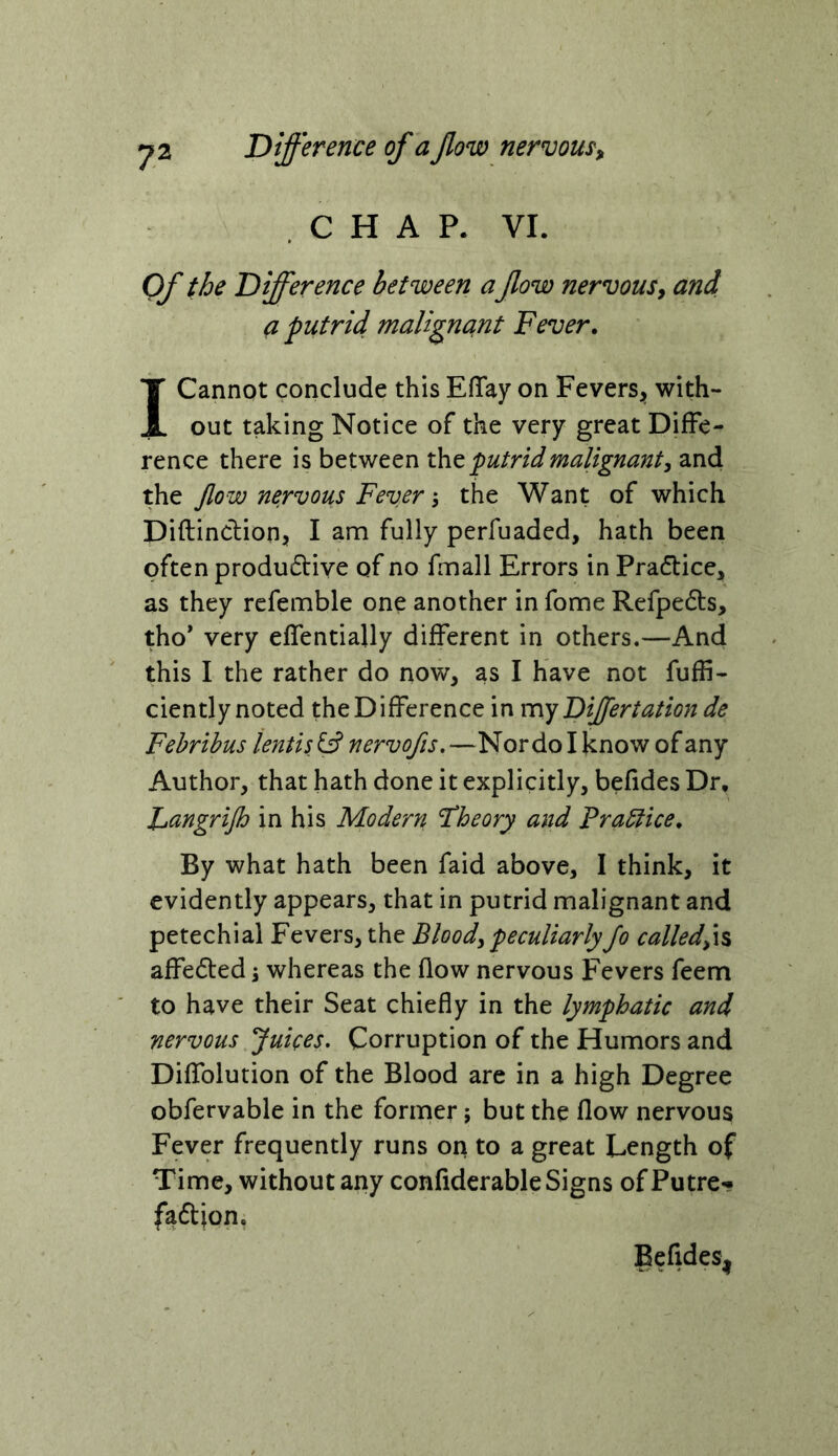 Difference of a flow nervom. CHAP. VI. Of the Difference between a flow nervous^ and a putrid maligncint Fever. T Cannot conclude this EfTay on Fevers^, with- i out taking Notice of the very great Diffe- rence there is between the putrid malignant, and the flow nervous Feverthe Want of which Diftincfion, I am fully perfuaded, hath been often produ£l:iYe of no fmall Errors in Pracflice, as they refemble one another in fome Refpedls, tho* very effentially different in others.—And this I the rather do now, as I have not fuffi- ciently noted the Difference in m.y Differtation de Fehribus lentis fs? nervofls, —Nor do I know of any Author, that hath done it explicitly, befides Dr, Lcingrijh in his Modern Theory and Prablice. By what hath been faid above, I think, it evidently appears, that in putrid malignant and petechial Fevers, the Blood, peculiarly Jo called,\% affedted; whereas the flow nervous Fevers feem to have their Seat chiefly in the lymphatic and nervous Juices, Corruption of the Humors and Diffolution of the Blood are in a high Degree obfervable in the former; but the flow nervous Fever frequently runs on to a great Length of Time, without any confiderable Signs ofPutre*? faftion. Befides^