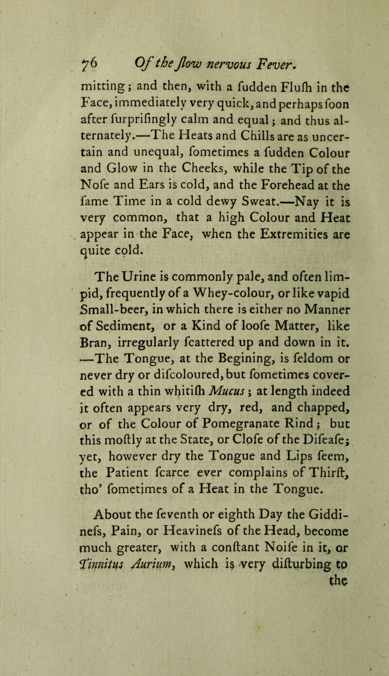 mitting; and then, with a fudden FlufTi in the Face, immediately very quick, and perhaps foon after furprifingly calm and equal 5 and thus al- ternately.—The Heats and Chills are as uncer- tain and unequal, fometimes a fudden Colour and Glow in the Cheeks, while the Tip of the Nofe and Ears is cold, and the Forehead at the fame Time in a cold dewy Sweat.—Nay it is very common, that a high Colour and Heat appear in the Face, when the Extremities are quite cold. The Urine is commonly pale, and often lim- pid, frequently of a Whey-colour, or like vapid Small-beer, in which there is either no Manner of Sediment, or a Kind of loofe Matter, like Bran, irregularly fcattered up and down in it. —The Tongue, at the Begining, is feldom or never dry or difcoloured,but fometimes cover- ed with a thin whitifli Mucus; at length indeed it often appears very dry, red, and chapped, or of the Colour of Pomegranate Rind; but this moftly at the State, or Clpfe of the Difeafe; yet, however dry the Tongue and Lips feem, the Patient fcarce ever complains of Third, tho* fometimes of a Heat in the Tongue. About the feventh or eighth Day the Giddi- nefs. Pain, or Heavinefs of the Head, become much greater, with a conftant Noife in it, or finnitus Aurium^ which is ^very ^ifturbing to (ho