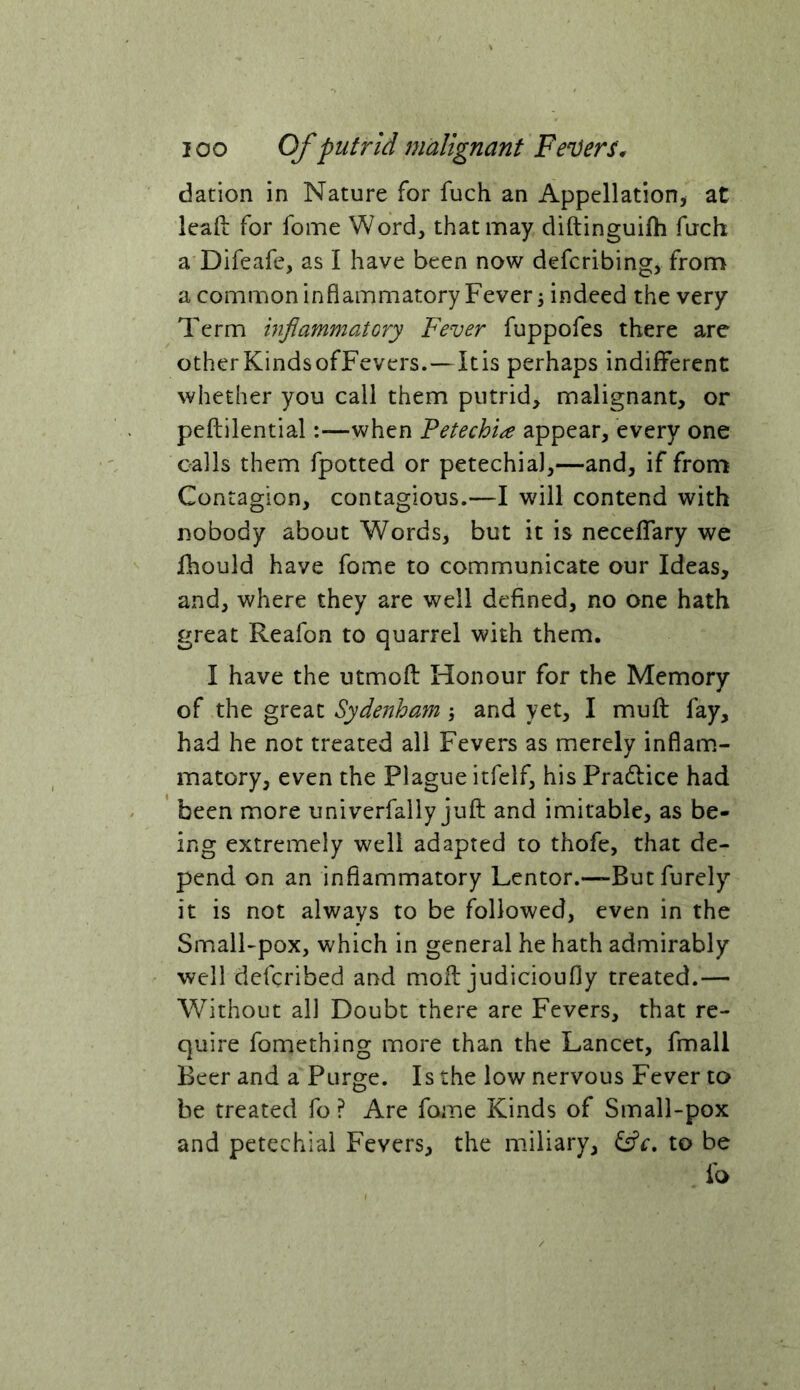 dation in Nature for fuch an Appellation^ at lead for fome Word, that may cliftinguifh fuch a Difeafe, as I have been now defcribing, from a common inflammatory Fever 3 indeed the very Term inflammatory Fever fuppofes there are otherKindsofFevers.—Itis perhaps indiflTerent whether you call them putrid, malignant, or peftilential:—when Petechia appear, every one calls them fpotted or petechia),—and, if from Contagion, contagious.—I will contend with nobody about Words, but it is necelTary we fhould have fome to communicate our Ideas, and, where they are well defined, no one hath great Reafon to quarrel with them. I have the utmofl: Honour for the Memory of the great Sydenham 3 and yet, I mu ft fay, had he not treated all Fevers as merely inflam.- matory, even the Plague itfelf, his Pradlice had ' been more univerfally juft and imitable, as be- ing extremely well adapted to thofe, that de- pend on an inflammatory Lentor.—But furely it is not always to be followed, even in the SmalFpox, which in general he hath admirably well defcribed and moft judicioufly treated.— Without all Doubt there are Fevers, that re- quire fomething more than the Lancet, fmall Beer and a Purge. Is the low nervous Fever to he treated fo ? Are fome Kinds of Small-pox and petechial Fevers, the miliary, to be lb