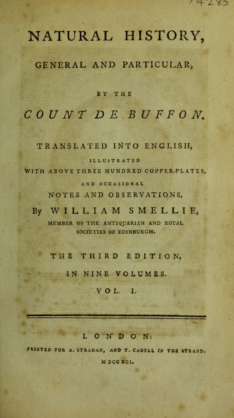 JL NATURAL HISTORY, GENERAL AND PARTICULAR, BY THE COUNT DE BU F F ON. TRANSLATED INTO ENGLISH, ILLUSTRATED With above three hundred copper-plates, AND OCCASIONAL NOTES AND OBSERVATIONS, By WILLIAM SMELLIE, MEMBER OF THE ANTIQUARIAN AND ROYAL SOCIETIES OF EDINBURGH. THE THIRD EDITION, IN NINE VOLUMES. VOL. I. LONDON; PRINTED FOR A, STRAHAN, AND T* CaDELL IN THE STRAND* M DCC XCI