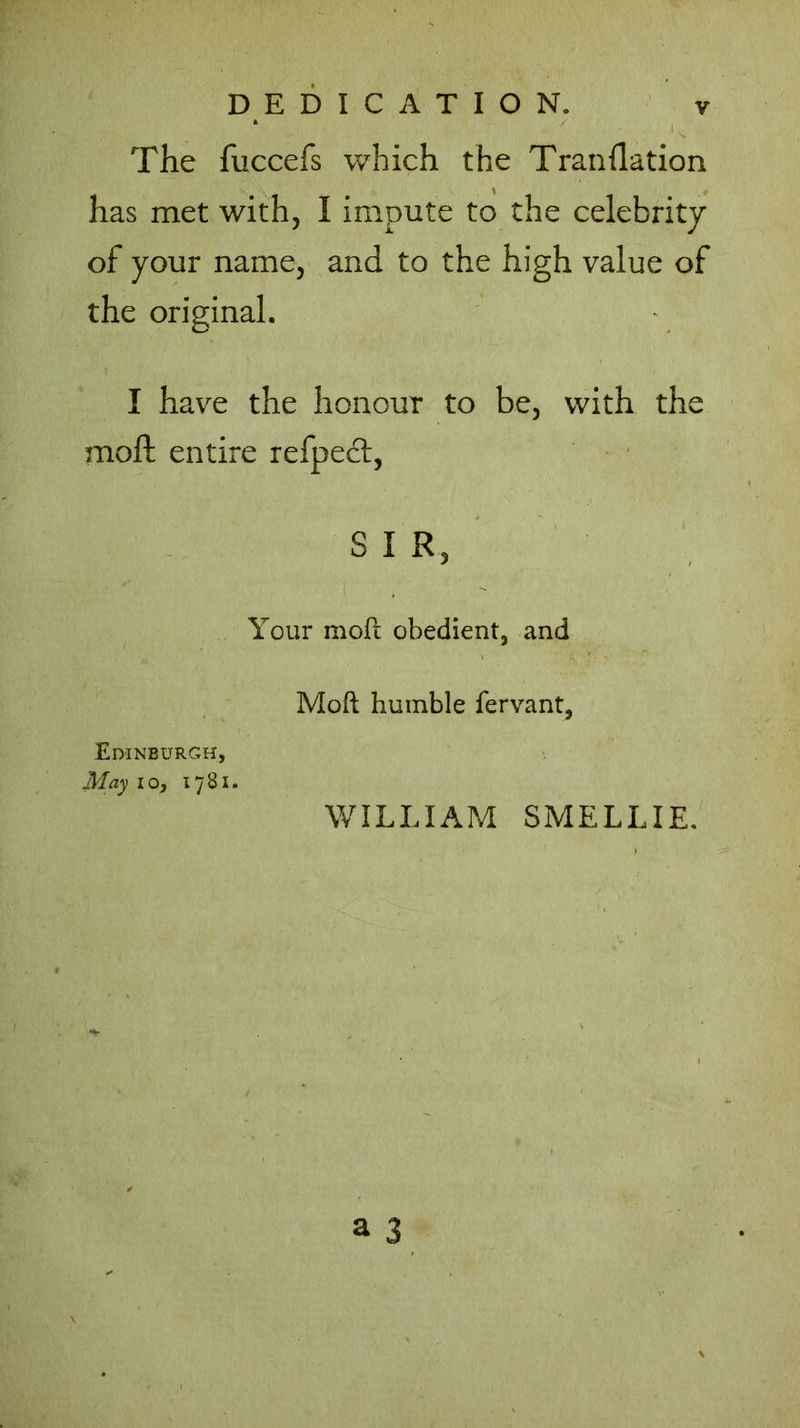 The fuccefs which the Tranflation has met with, I impute to the celebrity of your name, and to the high value of the original. \ I have the honour to be, with the moil entire refpect, S I R, - Your moft obedient3 and Moil humble fervant, Edinburgh, May lo, 1781. WILLIAM SMELLIE.