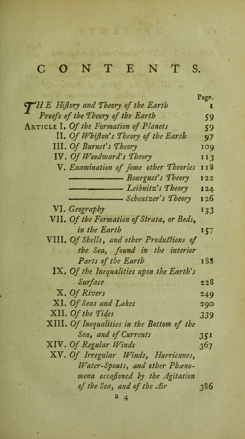 CONTENTS. Page» yTi/ E Hiftory and Theory of the Earth i Proofs of the Theory of the Earth 59 Article I. Of the Formation of Planets 59 II. Of Whifton's Theory of the Earth 97 III. Of Burneds Theory 109 IV. Of Woodward's Theory 113 V. Examination of fome other Theories 118 B our guet's Theory 122 Leibnitz's Theory 124 Scheutzer's Theory 126 VI. Geography 133 VII. Of the Formation of Strata, or Beds, in the Earth 157 VIII. Of Shells3 and other Productions of the Sea, found in the interior Parts of the Earth 1 88 IX. Of the Inequalities upon the Earth's Surface 228 X. Of Rivers 249 XI. Of Seas and Lakes 290 XII. Of the Tides 339 XIII. Of Inequalities in the Bottom of the Seay and of Currents 351 XIV. Of Regular Winds 367 XV. Of Irregular Winds y Hurricanes y Water-Spouts, and other Pheno- mena occafioned by the Agitation of the Sea y and of the Air 386 a 4 '