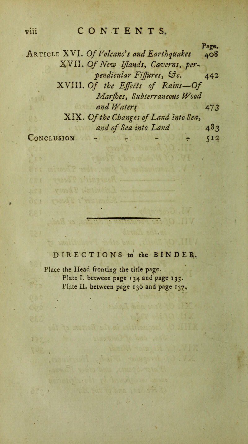 Page. Article XVI. Of Volcano's and Earthquakes 408 XVII. Of New IJlandSy Caverns, fer^ pendicular Fijfures, &c. 442 XVIII. Of the Effects of Rains—Of Marfhes3 Subterraneous Wood and Waters 473 XIX. Of the Changes of Land into Seay and of Sea into Land 483 Conclusion - - - r 512 * . ! ■ r •p DIRECTIONS to the BINDER. Place the Head fronting the title page. Plate I. between page 134 and page 135. Plate II. between page 136 and page 137.