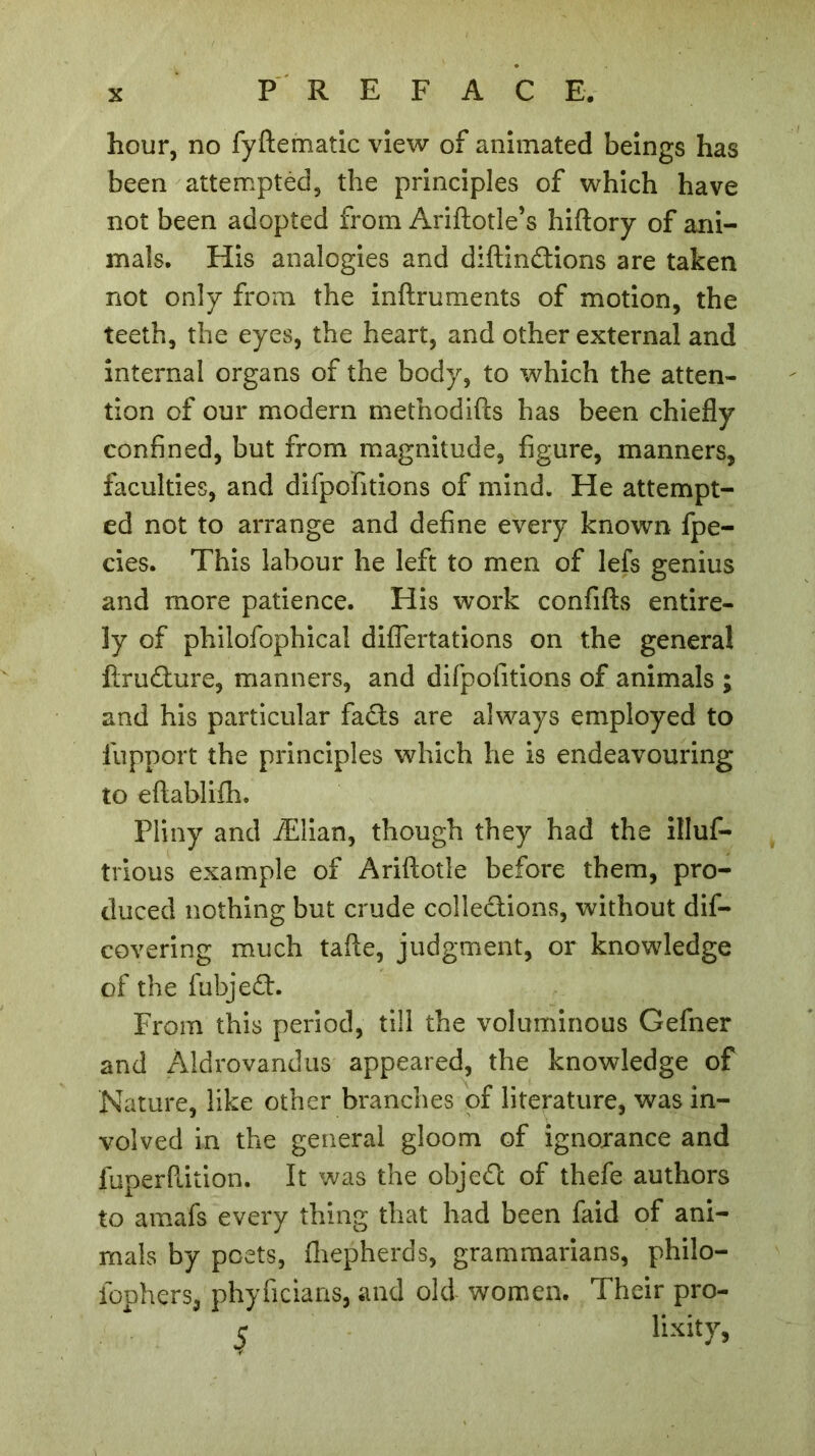 hour, no fyftematic view of animated beings has been attempted, the principles of which have not been adopted from Ariftotle’s hiftory of ani- mals. His analogies and diftindions are taken not only from the inftruments of motion, the teeth, the eyes, the heart, and other external and internal organs of the body, to which the atten- tion of our modern methodifts has been chiefly confined, but from magnitude, figure, manners, faculties, and difpofitions of mind. He attempt- ed not to arrange and define every known fpe- cies. This labour he left to men of lefs genius and more patience. His work confifts entire- ly of philofophical difiertations on the general ftrudure, manners, and difpofitions of animals ; and his particular fads are always employed to fupport the principles which he is endeavouring to eftablifh. Pliny and Ælian, though they had the illus- trious example of Ariftotle before them, pro- duced nothing but crude colledions, without dis- covering much tafte, judgment, or knowledge of the fubjed. From this period, till the voluminous Gefner and Aldrovandus appeared, the knowledge of Nature, like other branches of literature, was in- volved in the general gloom of ignorance and fuperflition. It was the objed of thefe authors to amafs every thing that had been faid of ani- mals by poets, fhepherds, grammarians, philo- iophers, phyficians, and old women. Their pro- $ lixity,