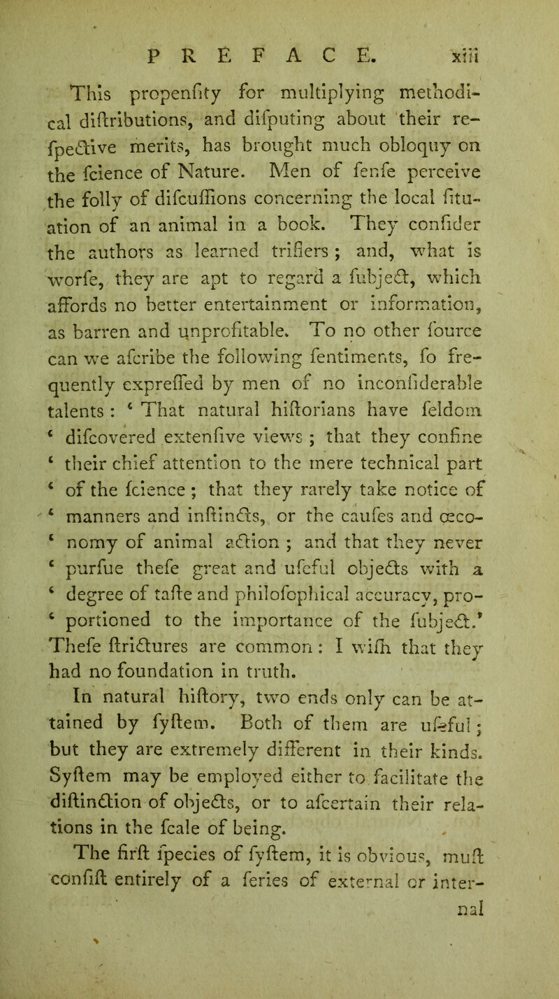 This propenfity for multiplying methodi- cal diftributions, and difputing about their re- fpedive merits, has brought much obloquy on the fcience of Nature. Men of fenfe perceive the folly of difcuffions concerning the local litu- ation of an animal in a book. They confider the authors as learned trifiers ; and, what is worfe, they are apt to regard a fubjed, which affords no better entertainment or information, as barren and unprofitable. To no other fource can we afcribe the following fentiments, fo fre- quently expreffed by men of no incohfiderable talents : 4 That natural hiftorians have feldoin 4 difcovered extenfive views ; that they confine 4 their chief attention to the mere technical part 4 of the fcience ; that they rarely take notice of 4 manners and inftinds, or the caufes and œco- 4 nomy of animal addon ; and that they never 4 purfue thefe great and ufeful ohjeds with a 4 degree of tafte and philofophical accuracy, pro- 4 portioned to the importance of the fubjed.’ Thefe ftridures are common : I wifh that they had no foundation in truth. In natural hiftory, two ends only can be at- tained by fyftem. Both of them are ufeful ; but they are extremely different in their kinds. Syftem may be employed either to facilitate the diftindion of ohjeds, or to afcertain their rela- tions in the fcale of being. The firft fpecies of fyftem, it is obvious, mu ft cdnftft entirely of a feries of external or inter- nal