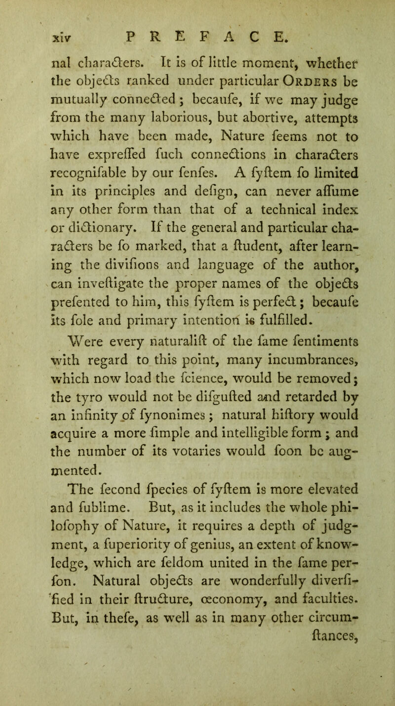 nal characters. It is of little moment, whether the objeCts ranked under particular Orders be mutually connected ; becaufe, if we may judge from the many laborious, but abortive, attempts which have been made, Nature feems not to have expreifed fuch connexions in characters recognifable by our fenfes. A fyftem fo limited in its principles and defign, can never aflume any other form than that of a technical index or dictionary. If the general and particular cha- racters be fo marked, that a ftudent, after learn- ing the divifions and language of the author, can inveftigate the proper names of the objeCts prefented to him, this fyftem is perfeCt; becaufe its foie and primary intention is fulfilled. Were every naturalift of the fame fentiments with regard to this point, many incumbrances, which now load the fcience, would be removed; the tyro would not be difgufted and retarded by an infinity of fynonimes ; natural hiftory would acquire a more fimple and intelligible form ; and the number of its votaries would foon be aug- mented. The fécond fpecies of fyftem is more elevated and fublime. But, as it includes the whole phi- lofophy of Nature, it requires a depth of judg- ment, a fuperiority of genius, an extent of know- ledge, which are feldom united in the fame per- fon. Natural objeCts are wonderfully diverfi- ‘fied in their ftruCture, œconomy, and faculties. But, in thefe, as well as in many other circum- ftances,