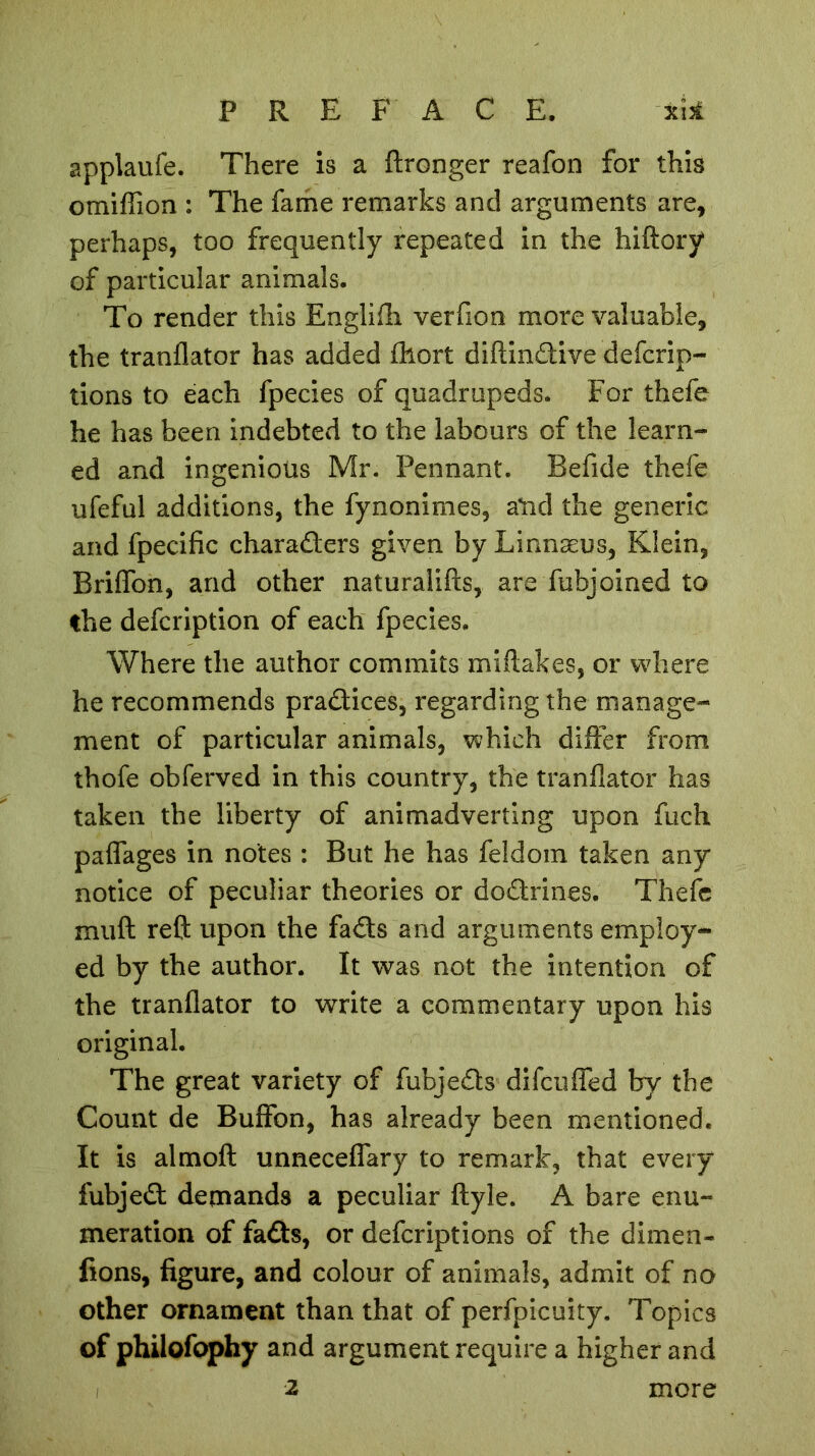 applaufe. There is a ftronger reafon for this omiffion : The fame remarks and arguments are, perhaps, too frequently repeated in the hiftory of particular animals. To render this Englifh verfion more valuable, the tranflator has added fhort diftinCiive defcrip- tions to each fpecies of quadrupeds. For thefe he has been indebted to the labours of the learn- ed and ingenious Mr. Pennant. Befide thefe ufeful additions, the fynonimes, aUd the generic and fpecific characters given by Linnæus, Klein, Briffon, and other naturalifts, are fubjoined to the defcription of each fpecies. Where the author commits miflakes, or where he recommends practices, regarding the manage- ment of particular animals, which differ from thofe obferved in this country, the tranflator has taken the liberty of animadverting upon fuch paffages in notes : But he has feldom taken any notice of peculiar theories or doCtrines. Thefe muft reft upon the faCts and arguments employ- ed by the author. It was not the intention of the tranflator to write a commentary upon his original. The great variety of fubjeCts difeuffed by the Count de Buffon, has already been mentioned. It is almoft unneceffary to remark, that every fubjeCt demands a peculiar ftyle. A bare enu- meration of fads, or deferiptions of the dimen- fions, figure, and colour of animals, admit of no other ornament than that of perfpicuity. Topics of philofophy and argument require a higher and