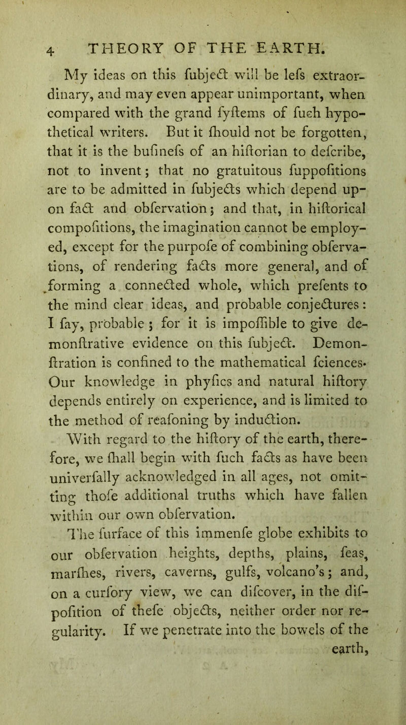 My ideas on this fubjed will be lefs extraor- dinary, and may even appear unimportant, when compared with the grand fyftems of fueh hypo- thetical writers. But it fhould not be forgotten, that it is the bufmefs of an hiftorian to defcribe, not to invent ; that no gratuitous fuppofitions are to be admitted in fubjeds which depend up- on fad and obfervation; and that, in hiftorical compofitions, the imagination cannot be employ- ed, except for the purpofe of combining obferva- tions, of rendering fads more general, and of forming a conneded whole, which prefents to the mind clear ideas, and probable conjedures : I fay, probable ; for it is impoffible to give de- monftrative evidence on this fubjed. Demon- ftration is confined to the mathematical fciences* Our knowledge in phyfics and natural hiftory depends entirely on experience, and is limited to the method of reafoning by indudion. With regard to the hiftory of the earth, there- fore, we fhall begin wTith fuch fads as have been univerfally acknowledged in all ages, not omit- ting thofe additional truths which have fallen within our own obfervation. The furface of this immenfe globe exhibits to our obfervation heights, depths, plains, feas, marfhes, rivers, caverns, gulfs, volcano’s ; and, on a curfory view, we can difcover, in the dif- pofition of thefe objeds, neither order nor re- gularity. If we penetrate into the bowels of the earth,