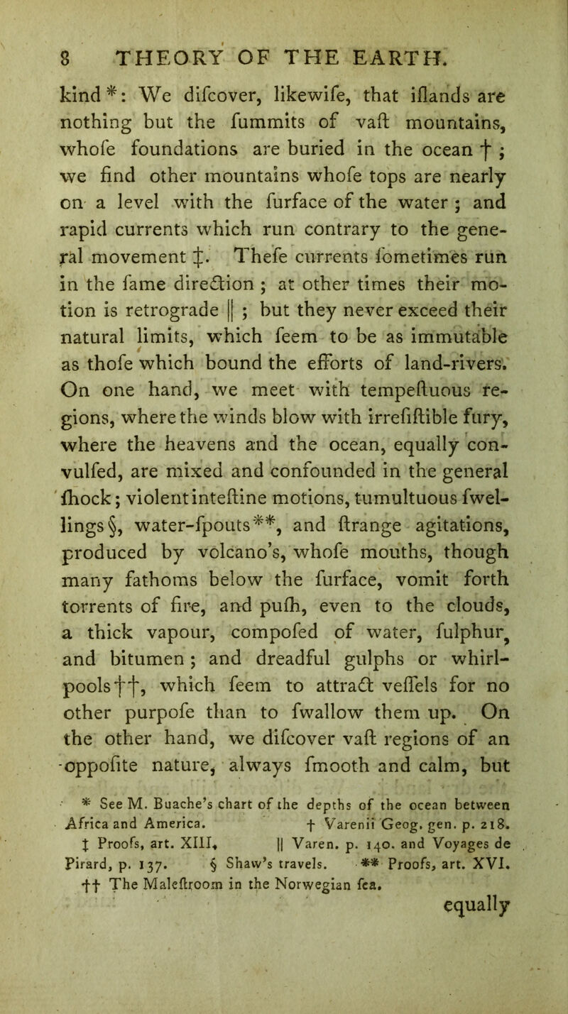 kind*: We difcover, likewife, that iflands are nothing but the fummits of vaft mountains, whofe foundations are buried in the ocean *}* ; we find other mountains whofe tops are nearly on a level with the furface of the water ; and rapid currents which run contrary to the gene- ral movement Thefe currents fometimès run in the fame direction ; at other times their mo- tion is retrograde || ; but they never exceed their natural limits, which feem to be as immutable 4 as thofe which bound the efforts of land-rivers. On one hand, we meet with tempeftuous re- gions, where the winds blow with irrefiflible fury, where the heavens and the ocean, equally con- vulfed, are mixed and confounded in the general fhock ; violent inteftine motions, tumultuous fwel- lings§, water-fpouts**, and ftrange agitations, produced by volcano’s, whofe mouths, though many fathoms below the furface, vomit forth torrents of fire, and pufh, even to the clouds, a thick vapour, compofed of water, fulphur? and bitumen ; and dreadful gulphs or whirl- pools^, which feem to attract veffels for no other purpofe than to fwallow them up. On the other hand, we difcover vaft regions of an -oppofite nature, always fmooth and calm, but * See M. Buache’s chart of the depths of the ocean between Africa and America. f Varenii Geog. gen. p. 218. % Proofs, art. XIII, || Varen. p. 140. and Voyages de Pirard, p. 137. § Shaw’s travels. Proofs, art. XVI. ft The Maleftroom in the Norwegian fca.