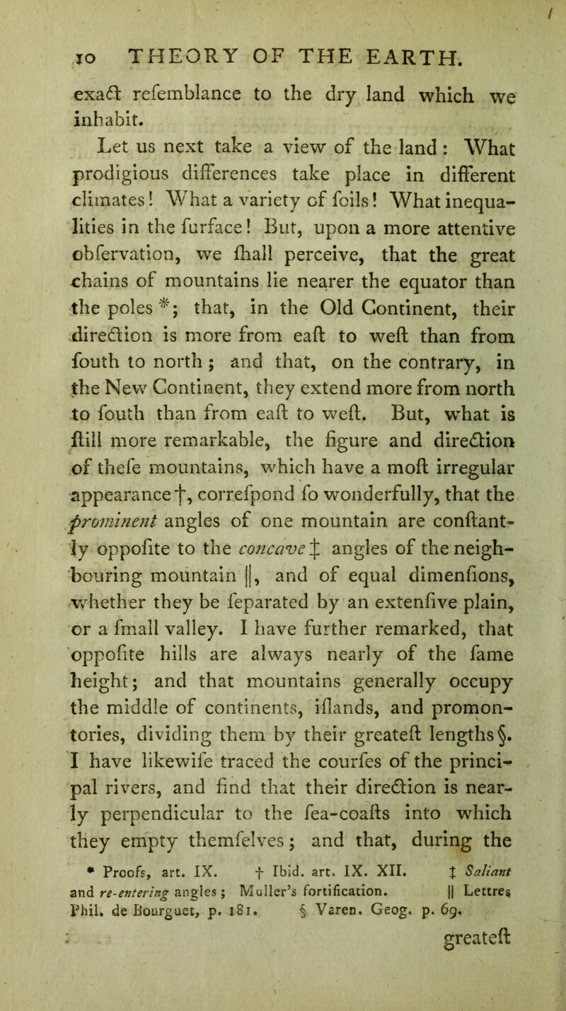 exad refemblance to the dry land which we inhabit. Let us next take a view of the land : What prodigious differences take place in different climates ! What a variety of foils Î What inequa- lities in the furface! But, upon a more attentive obfervation, we fhall perceive, that the great chains of mountains lie nearer the equator than the poles *; that, in the Old Continent, their direction is more from eaft to weft than from fouth to north ; and that, on the contrary, in the New Continent, they extend more from north to fouth than from eaft to weft. But, what is ftill more remarkable, the figure and direction of thefe mountains, which have a mod irregular appearance f, correfpond fo wonderfully, that the prominent angles of one mountain are confiant- Jy oppofite to the concave £ angles of the neigh- bouring mountain ||, and of equal dimenfions, whether they be feparated by an extenfive plain, or a frnall valley. I have further remarked, that oppofite hills are always nearly of the fame height; and that mountains generally occupy the middle of continents, iflands, and promon- tories, dividing them by their greateft lengths §. I have likewife traced the courfes of the princi- pal rivers, and find that their dire&ion is near- ly perpendicular to the fea-coafts into which they empty themfelves ; and that, during the * Proofs, art. IX. f Ibid. art. IX. XII. X Saliant and re-entering angles ; Muller’s fortification. |j Lettres Phil, de Bourguet, p. 181. § Varen. Geog. p. 69. greateft