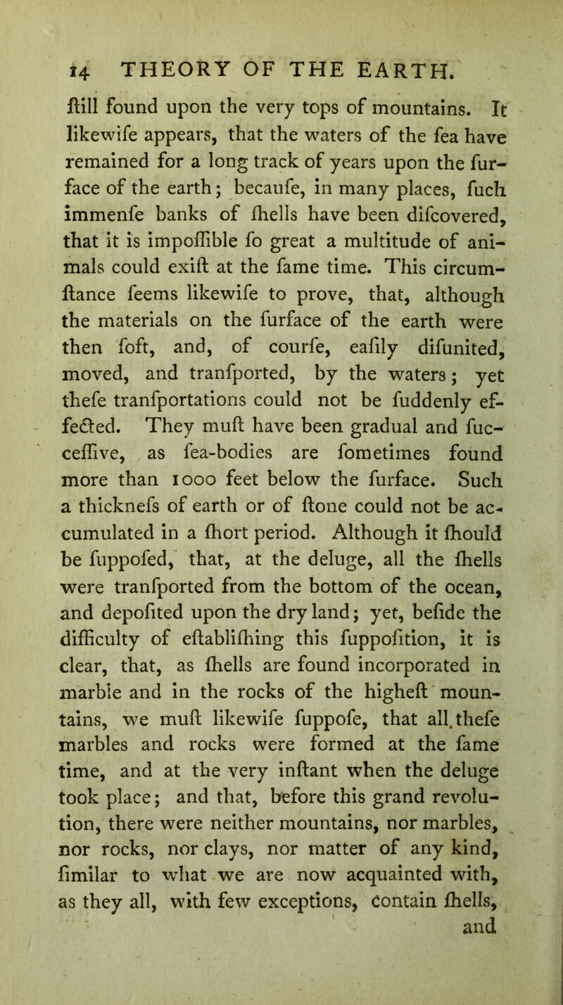 ftill found upon the very tops of mountains. It likewife appears, that the waters of the fea have remained for a long track of years upon the fur- face of the earth ; becaufe, in many places, fuch immenfe banks of fhells have been difcovered, that it is impoffible fo great a multitude of ani- mals could exift at the fame time. This circum- ftance feems likewife to prove, that, although the materials on the furface of the earth were then foft, and, of courfe, eafily difunited, moved, and tranfported, by the waters ; yet thefe tranfportations could not be fuddenly ef- fected. They muft have been gradual and fuc- ceffive, as fea-bodies are fometimes found more than 1000 feet below the furface. Such a thicknefs of earth or of ftone could not be ac- cumulated in a fhort period. Although it fhould be fuppofed, that, at the deluge, all the fhells were tranfported from the bottom of the ocean, and depofited upon the dryland; yet, befide the difficulty of eftablifhing this fuppofition, it is clear, that, as fhells are found incorporated in marble and in the rocks of the higheft moun- tains, we muft likewife fuppofe, that all. thefe marbles and rocks were formed at the fame time, and at the very inflant when the deluge took place; and that, before this grand revolu- tion, there were neither mountains, nor marbles, nor rocks, nor clays, nor matter of any kind, fimilar to what we are now acquainted with, as they all, with few exceptions, Contain fhells, and