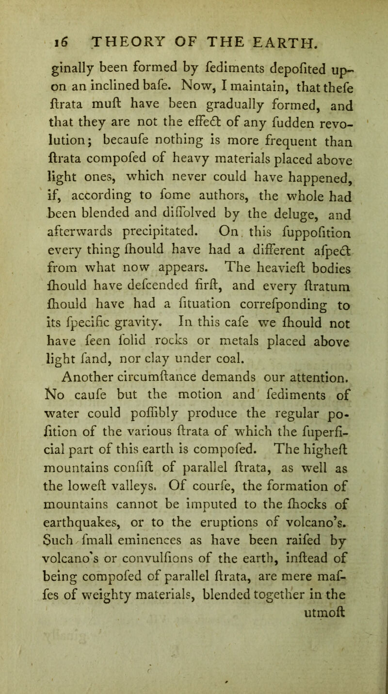 ginally been formed by fediments depofited up- on an inclined bafe. Now, I maintain, thatthefe ftrata muft have been gradually formed, and that they are not the effecft of any fudden revo- lution; becaufe nothing is more frequent than ftrata compofed of heavy materials placed above light ones, which never could have happened, if, according to fome authors, the whole had been blended and diffolved by the deluge, and afterwards precipitated. On this fuppofition every thing fhould have had a different afpecfc from what now appears. The heavieft bodies fhould have defcended firft, and every ftratum fhould have had a fituation correfponding to its fpecific gravity. In this cafe w^e fhould not have feen folid rocks or metals placed above light fand, nor clay under coal. Another circumftance demands our attention. No caufe but the motion and fediments of water could poffibly produce the regular po« fition of the various ftrata of which the fuperfi- cial part of this earth is compofed. The higheft mountains confift of parallel ftrata, as well as the loweft valleys. Of courfe, the formation of mountains cannot be imputed to the fhocks of earthquakes, or to the eruptions of volcano’s. Such fmall eminences as have been raifed by volcano's or convulfions of the earth, inftead of being compofed of parallel ftrata, are mere maf- fes of weighty materials, blended together in the utmofl