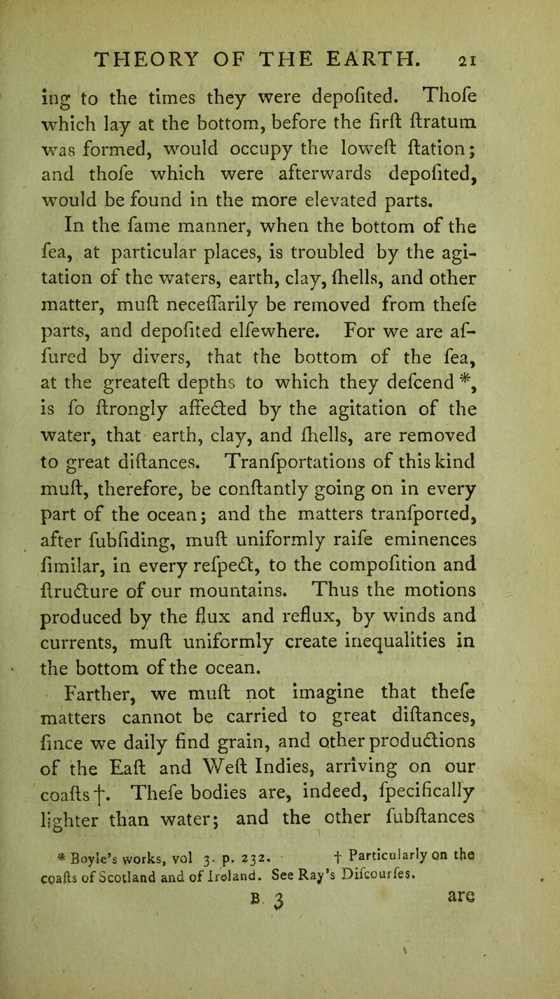 ing to the times they were depofited. Thofe which lay at the bottom, before the fird flratum was formed, would occupy the lowed dation; and thofe which were afterwards depofited, would be found in the more elevated parts. In the fame manner, when the bottom of the fea, at particular places, is troubled by the agi- tation of the waters, earth, clay, {hells, and other matter, mud neceffarily be removed from thefe parts, and depofited elfe where. For we are af- fured by divers, that the bottom of the fea, at the greated depths to which they defcend *, is fo drongly affected by the agitation of the water, that earth, clay, and diells, are removed to great didances. Tranfportations of this kind mud, therefore, be condantly going on in every part of the ocean; and the matters tranfported, after fubfiding, mud uniformly raife eminences fimilar, in every refpeft, to the compofition and dru&amp;ure of our mountains. Thus the motions produced by the flux and reflux, by winds and currents, mud uniformly create inequalities in the bottom of the ocean. Farther, we mud not imagine that thefe matters cannot be carried to great didances, fince we daily find grain, and other productions of the Ead and Wed Indies, arriving on our coadsf. Thefe bodies are, indeed, fpecificaliy lighter than water; and the ether fubdances * Boyle’s works, vol 3. p. 232. + Particularly on the coafts of Scotland and of Ireland. See Ray’s Diicourfes, »■ 3 are