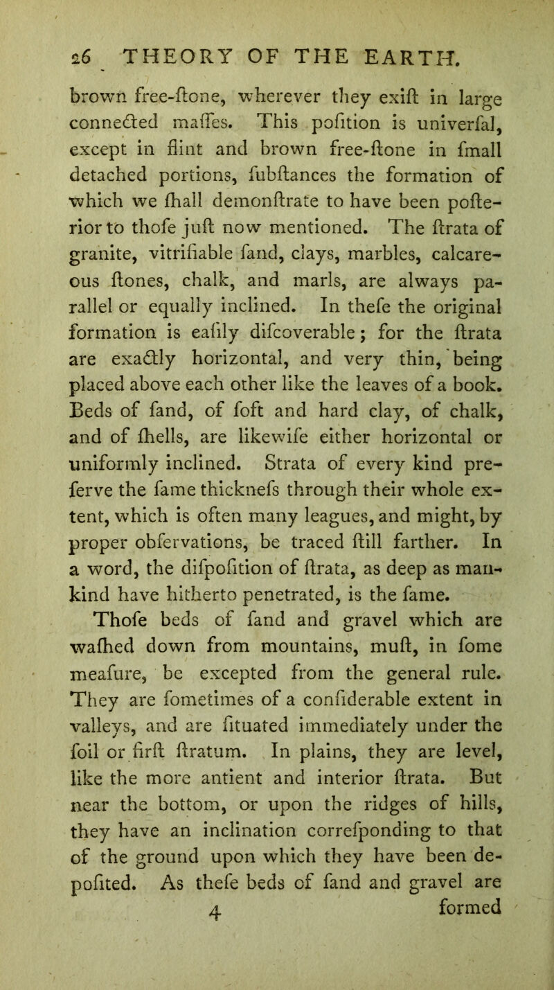 brown free-ftone, wherever they exift in large connected maflfes. This pofition is univerfal, except in flint and brown free-ftone in fmall detached portions, fubftances the formation of which we fhall demonftrafe to have been pofte- riorto thofe juft now mentioned. The ftrata of granite, vitrifiable fand, clays, marbles, calcare- ous ftones, chalk, and marls, are always pa- rallel or equally inclined. In thefe the original formation is eafily difcoverable ; for the ftrata are exactly horizontal, and very thin, being placed above each other like the leaves of a book. Beds of fand, of foft and hard clay, of chalk, and of fhells, are likewife either horizontal or uniformly inclined. Strata of every kind pre- ferve the fame thicknefs through their whole ex- tent, which is often many leagues, and might, by proper obfervations, be traced ftill farther. In a word, the difpofition of ftrata, as deep as man- kind have hitherto penetrated, is the fame. Thofe beds of fand and gravel which are wafhed down from mountains, muft, in fome meafure, be excepted from the general rule. They are fometimes of a confiderable extent in valleys, and are fituated immediately under the foil or firft ftratum. In plains, they are level, like the more antient and interior ftrata. But near the bottom, or upon the ridges of hills, they have an inclination correfponding to that of the ground upon which they have been de- pofited. As thefe beds of fand and gravel are 4 formed