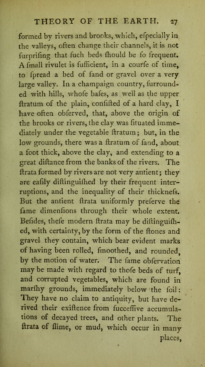 formed by rivers and brooks, which, efpecially in the valleys, often change their channels, it is not furprifing that fuch beds fhould be fo frequent* A fmall rivulet is fufficient, in a courfe of time, to fpread a bed of fand or gravel over a very large valley. In a champaign country, furround- ed with hills, whofe bafes, as well as the upper ftratum of the plain, confided of a hard clay, I have often obferved, that, above the origin of the brooks or rivers, the clay was fituated imme- diately under the vegetable ftratum ; but, in the low grounds, there was a ftratum of fand, about a foot thick, above the clay, and extending to a great diftance from the banks of the rivers. The ftrata formed by rivers are not very antient; they are eafily diftinguifhed by their frequent inter- ruptions, and the inequality of their thicknefs. But the antient ftrata uniformly preferve the fame dimenfions through their whole extent, Befides, thefe modern ftrata may be diftinguifti- ed, with certainty, by the form of the ftones and gravel they contain, which bear evident marks of having been rolled, fmoothed, and rounded, by the motion of water. The fame obfervation may be made with regard to thofe beds of turf, and corrupted vegetables, which are found in marfhy grounds, immediately below the foil : They have no claim to antiquity, but have de- rived their exiftence from fucceftive accumula- tions of decayed trees, and other plants. The ftrata of flime, or mud, which occur in many places,